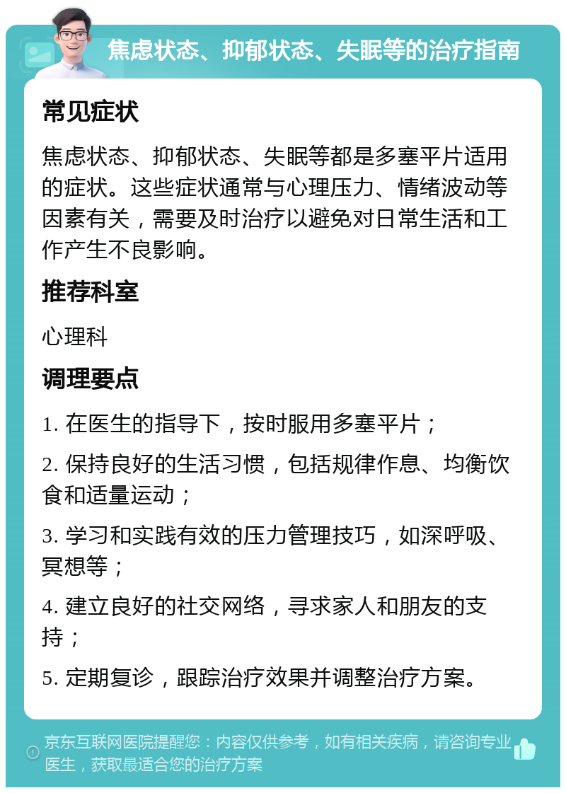 焦虑状态、抑郁状态、失眠等的治疗指南 常见症状 焦虑状态、抑郁状态、失眠等都是多塞平片适用的症状。这些症状通常与心理压力、情绪波动等因素有关，需要及时治疗以避免对日常生活和工作产生不良影响。 推荐科室 心理科 调理要点 1. 在医生的指导下，按时服用多塞平片； 2. 保持良好的生活习惯，包括规律作息、均衡饮食和适量运动； 3. 学习和实践有效的压力管理技巧，如深呼吸、冥想等； 4. 建立良好的社交网络，寻求家人和朋友的支持； 5. 定期复诊，跟踪治疗效果并调整治疗方案。