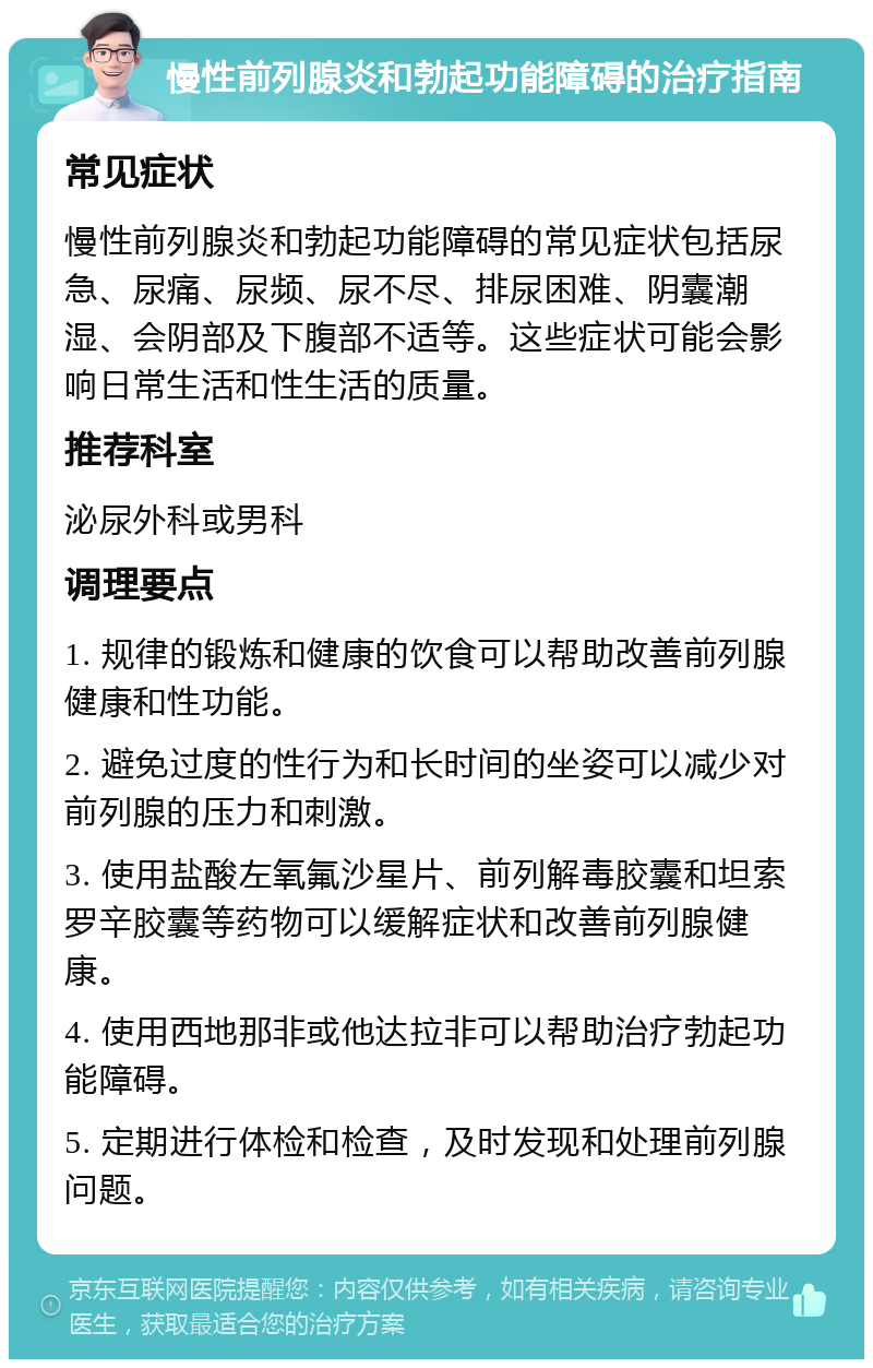 慢性前列腺炎和勃起功能障碍的治疗指南 常见症状 慢性前列腺炎和勃起功能障碍的常见症状包括尿急、尿痛、尿频、尿不尽、排尿困难、阴囊潮湿、会阴部及下腹部不适等。这些症状可能会影响日常生活和性生活的质量。 推荐科室 泌尿外科或男科 调理要点 1. 规律的锻炼和健康的饮食可以帮助改善前列腺健康和性功能。 2. 避免过度的性行为和长时间的坐姿可以减少对前列腺的压力和刺激。 3. 使用盐酸左氧氟沙星片、前列解毒胶囊和坦索罗辛胶囊等药物可以缓解症状和改善前列腺健康。 4. 使用西地那非或他达拉非可以帮助治疗勃起功能障碍。 5. 定期进行体检和检查，及时发现和处理前列腺问题。