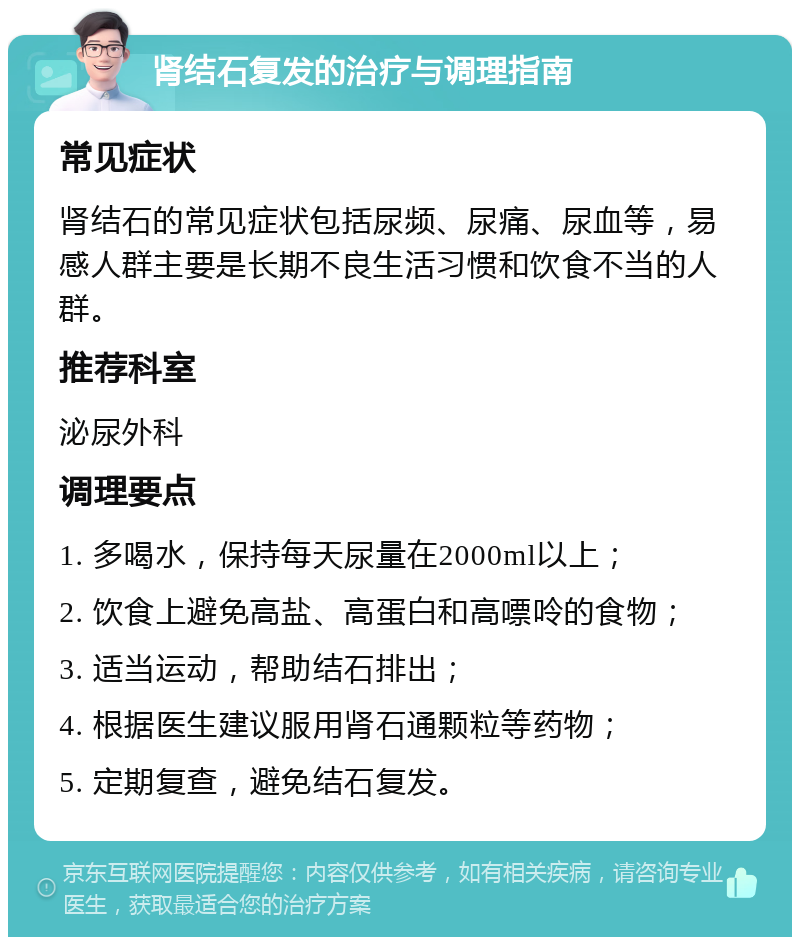 肾结石复发的治疗与调理指南 常见症状 肾结石的常见症状包括尿频、尿痛、尿血等，易感人群主要是长期不良生活习惯和饮食不当的人群。 推荐科室 泌尿外科 调理要点 1. 多喝水，保持每天尿量在2000ml以上； 2. 饮食上避免高盐、高蛋白和高嘌呤的食物； 3. 适当运动，帮助结石排出； 4. 根据医生建议服用肾石通颗粒等药物； 5. 定期复查，避免结石复发。