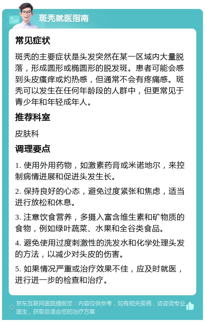 斑秃就医指南 常见症状 斑秃的主要症状是头发突然在某一区域内大量脱落，形成圆形或椭圆形的脱发斑。患者可能会感到头皮瘙痒或灼热感，但通常不会有疼痛感。斑秃可以发生在任何年龄段的人群中，但更常见于青少年和年轻成年人。 推荐科室 皮肤科 调理要点 1. 使用外用药物，如激素药膏或米诺地尔，来控制病情进展和促进头发生长。 2. 保持良好的心态，避免过度紧张和焦虑，适当进行放松和休息。 3. 注意饮食营养，多摄入富含维生素和矿物质的食物，例如绿叶蔬菜、水果和全谷类食品。 4. 避免使用过度刺激性的洗发水和化学处理头发的方法，以减少对头皮的伤害。 5. 如果情况严重或治疗效果不佳，应及时就医，进行进一步的检查和治疗。