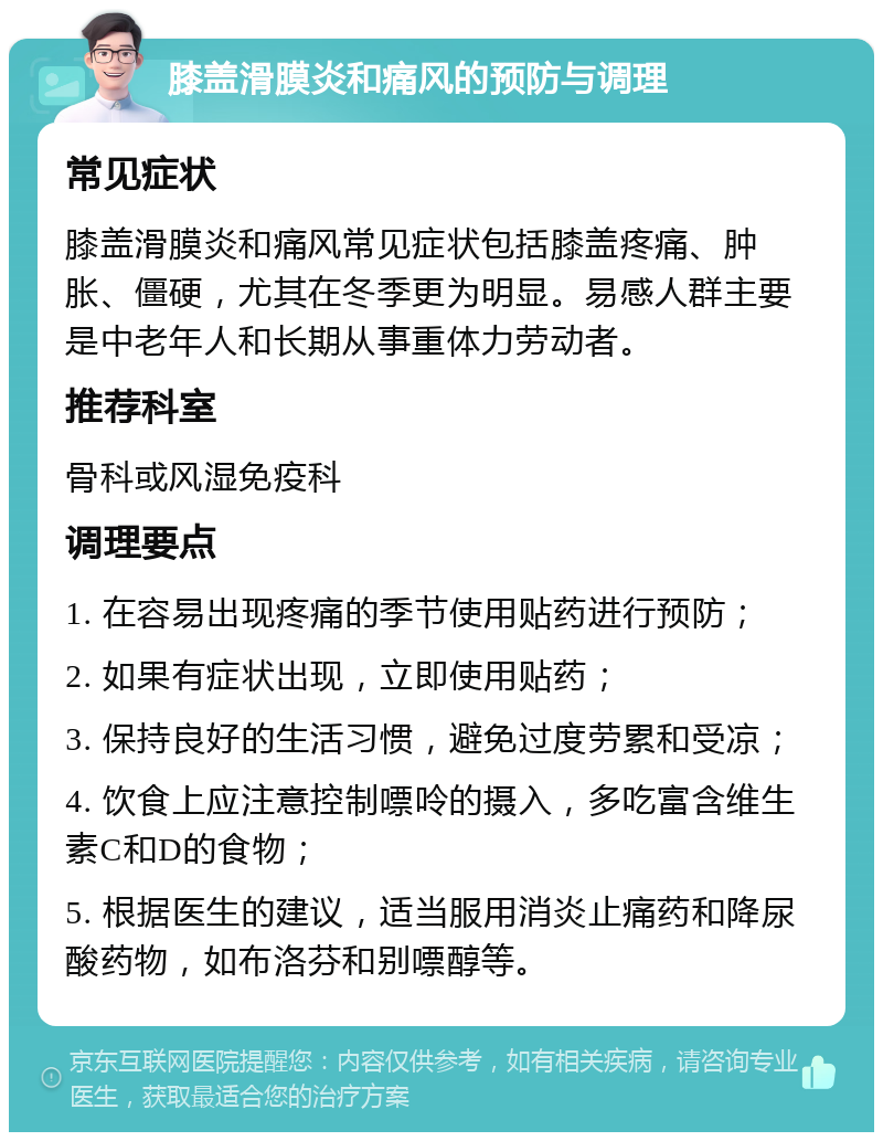 膝盖滑膜炎和痛风的预防与调理 常见症状 膝盖滑膜炎和痛风常见症状包括膝盖疼痛、肿胀、僵硬，尤其在冬季更为明显。易感人群主要是中老年人和长期从事重体力劳动者。 推荐科室 骨科或风湿免疫科 调理要点 1. 在容易出现疼痛的季节使用贴药进行预防； 2. 如果有症状出现，立即使用贴药； 3. 保持良好的生活习惯，避免过度劳累和受凉； 4. 饮食上应注意控制嘌呤的摄入，多吃富含维生素C和D的食物； 5. 根据医生的建议，适当服用消炎止痛药和降尿酸药物，如布洛芬和别嘌醇等。