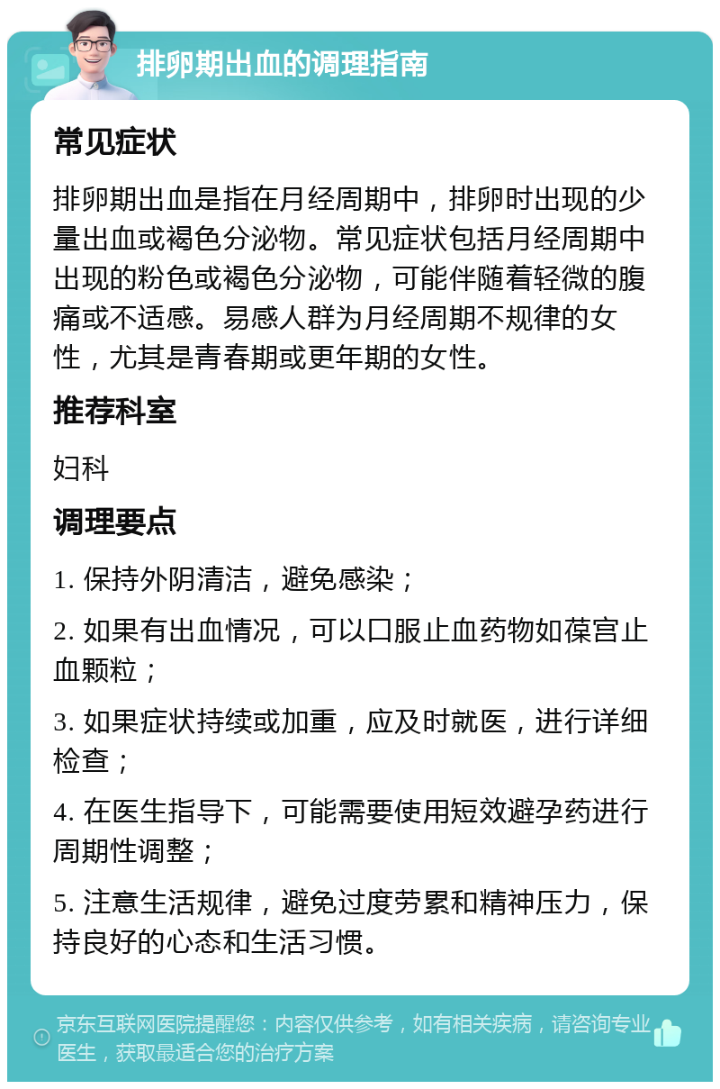 排卵期出血的调理指南 常见症状 排卵期出血是指在月经周期中，排卵时出现的少量出血或褐色分泌物。常见症状包括月经周期中出现的粉色或褐色分泌物，可能伴随着轻微的腹痛或不适感。易感人群为月经周期不规律的女性，尤其是青春期或更年期的女性。 推荐科室 妇科 调理要点 1. 保持外阴清洁，避免感染； 2. 如果有出血情况，可以口服止血药物如葆宫止血颗粒； 3. 如果症状持续或加重，应及时就医，进行详细检查； 4. 在医生指导下，可能需要使用短效避孕药进行周期性调整； 5. 注意生活规律，避免过度劳累和精神压力，保持良好的心态和生活习惯。