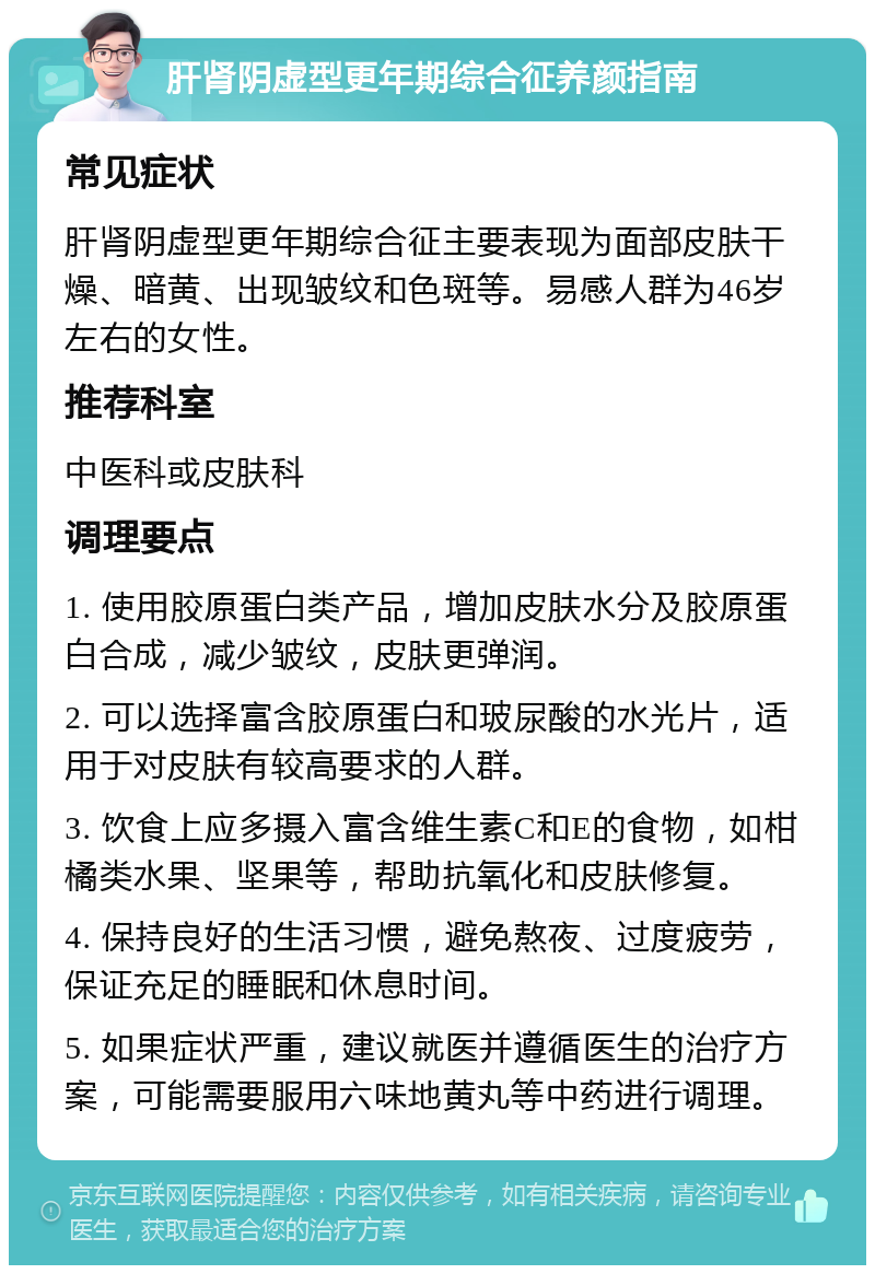 肝肾阴虚型更年期综合征养颜指南 常见症状 肝肾阴虚型更年期综合征主要表现为面部皮肤干燥、暗黄、出现皱纹和色斑等。易感人群为46岁左右的女性。 推荐科室 中医科或皮肤科 调理要点 1. 使用胶原蛋白类产品，增加皮肤水分及胶原蛋白合成，减少皱纹，皮肤更弹润。 2. 可以选择富含胶原蛋白和玻尿酸的水光片，适用于对皮肤有较高要求的人群。 3. 饮食上应多摄入富含维生素C和E的食物，如柑橘类水果、坚果等，帮助抗氧化和皮肤修复。 4. 保持良好的生活习惯，避免熬夜、过度疲劳，保证充足的睡眠和休息时间。 5. 如果症状严重，建议就医并遵循医生的治疗方案，可能需要服用六味地黄丸等中药进行调理。