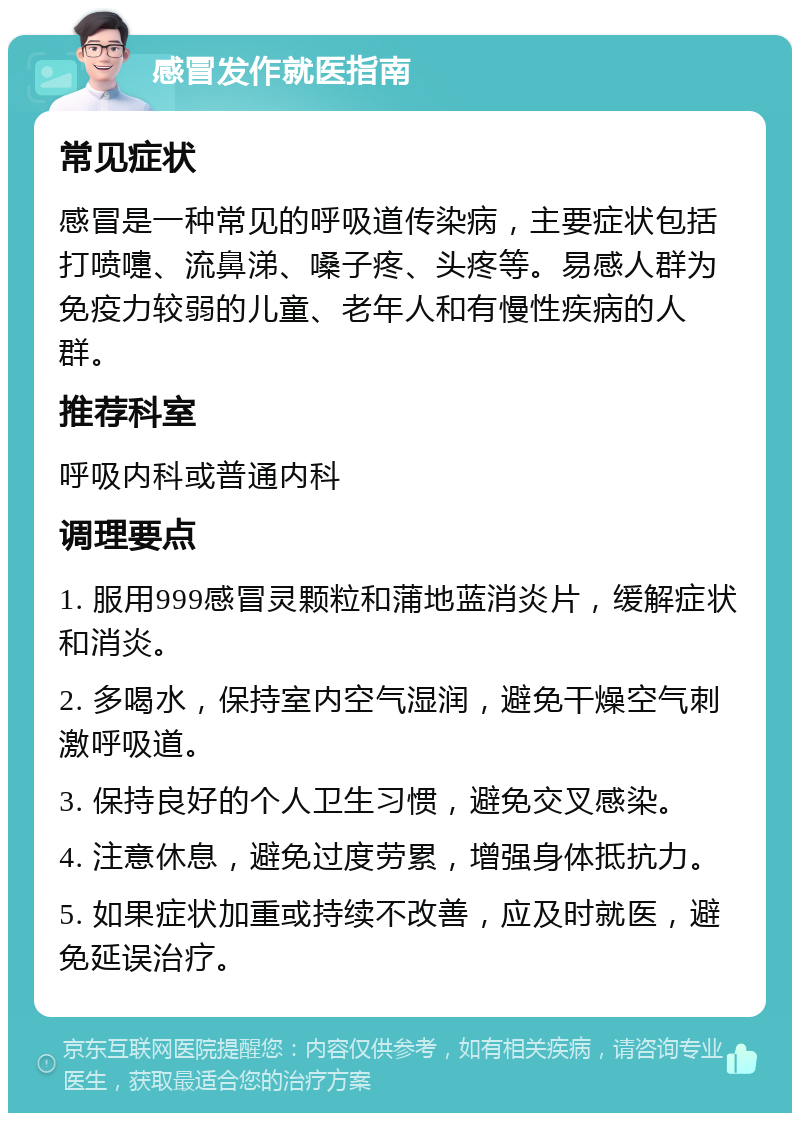 感冒发作就医指南 常见症状 感冒是一种常见的呼吸道传染病，主要症状包括打喷嚏、流鼻涕、嗓子疼、头疼等。易感人群为免疫力较弱的儿童、老年人和有慢性疾病的人群。 推荐科室 呼吸内科或普通内科 调理要点 1. 服用999感冒灵颗粒和蒲地蓝消炎片，缓解症状和消炎。 2. 多喝水，保持室内空气湿润，避免干燥空气刺激呼吸道。 3. 保持良好的个人卫生习惯，避免交叉感染。 4. 注意休息，避免过度劳累，增强身体抵抗力。 5. 如果症状加重或持续不改善，应及时就医，避免延误治疗。