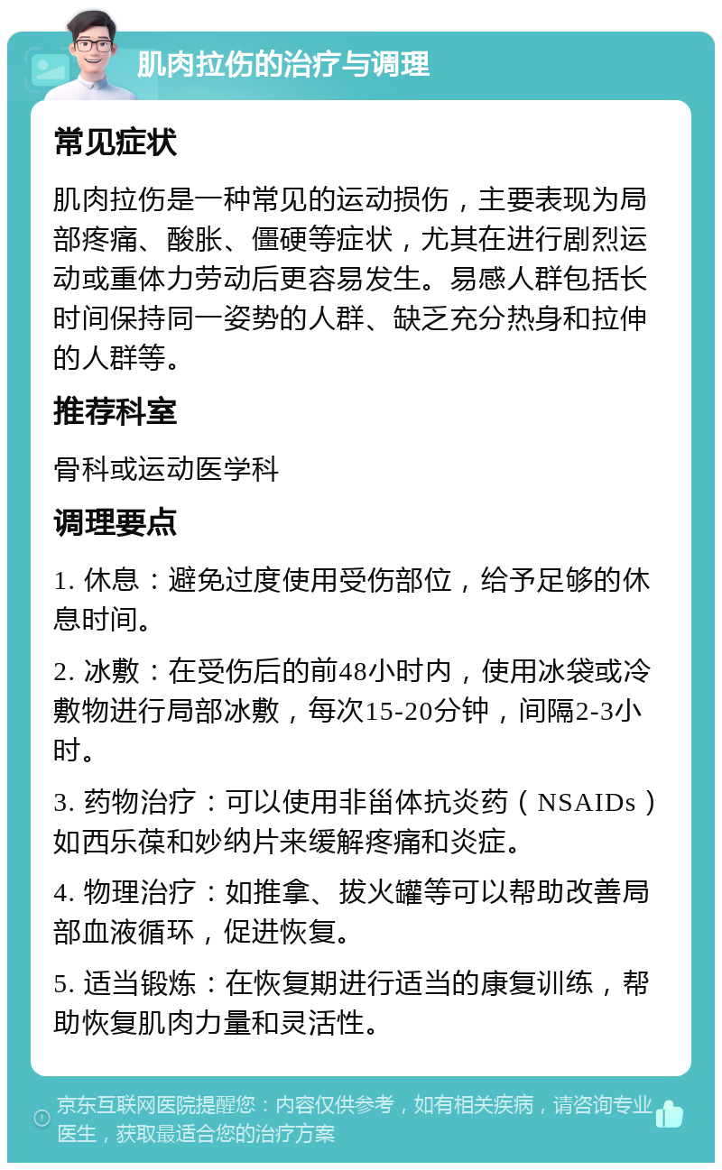 肌肉拉伤的治疗与调理 常见症状 肌肉拉伤是一种常见的运动损伤，主要表现为局部疼痛、酸胀、僵硬等症状，尤其在进行剧烈运动或重体力劳动后更容易发生。易感人群包括长时间保持同一姿势的人群、缺乏充分热身和拉伸的人群等。 推荐科室 骨科或运动医学科 调理要点 1. 休息：避免过度使用受伤部位，给予足够的休息时间。 2. 冰敷：在受伤后的前48小时内，使用冰袋或冷敷物进行局部冰敷，每次15-20分钟，间隔2-3小时。 3. 药物治疗：可以使用非甾体抗炎药（NSAIDs）如西乐葆和妙纳片来缓解疼痛和炎症。 4. 物理治疗：如推拿、拔火罐等可以帮助改善局部血液循环，促进恢复。 5. 适当锻炼：在恢复期进行适当的康复训练，帮助恢复肌肉力量和灵活性。