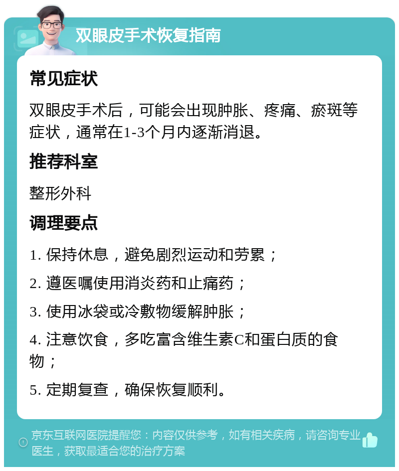 双眼皮手术恢复指南 常见症状 双眼皮手术后，可能会出现肿胀、疼痛、瘀斑等症状，通常在1-3个月内逐渐消退。 推荐科室 整形外科 调理要点 1. 保持休息，避免剧烈运动和劳累； 2. 遵医嘱使用消炎药和止痛药； 3. 使用冰袋或冷敷物缓解肿胀； 4. 注意饮食，多吃富含维生素C和蛋白质的食物； 5. 定期复查，确保恢复顺利。