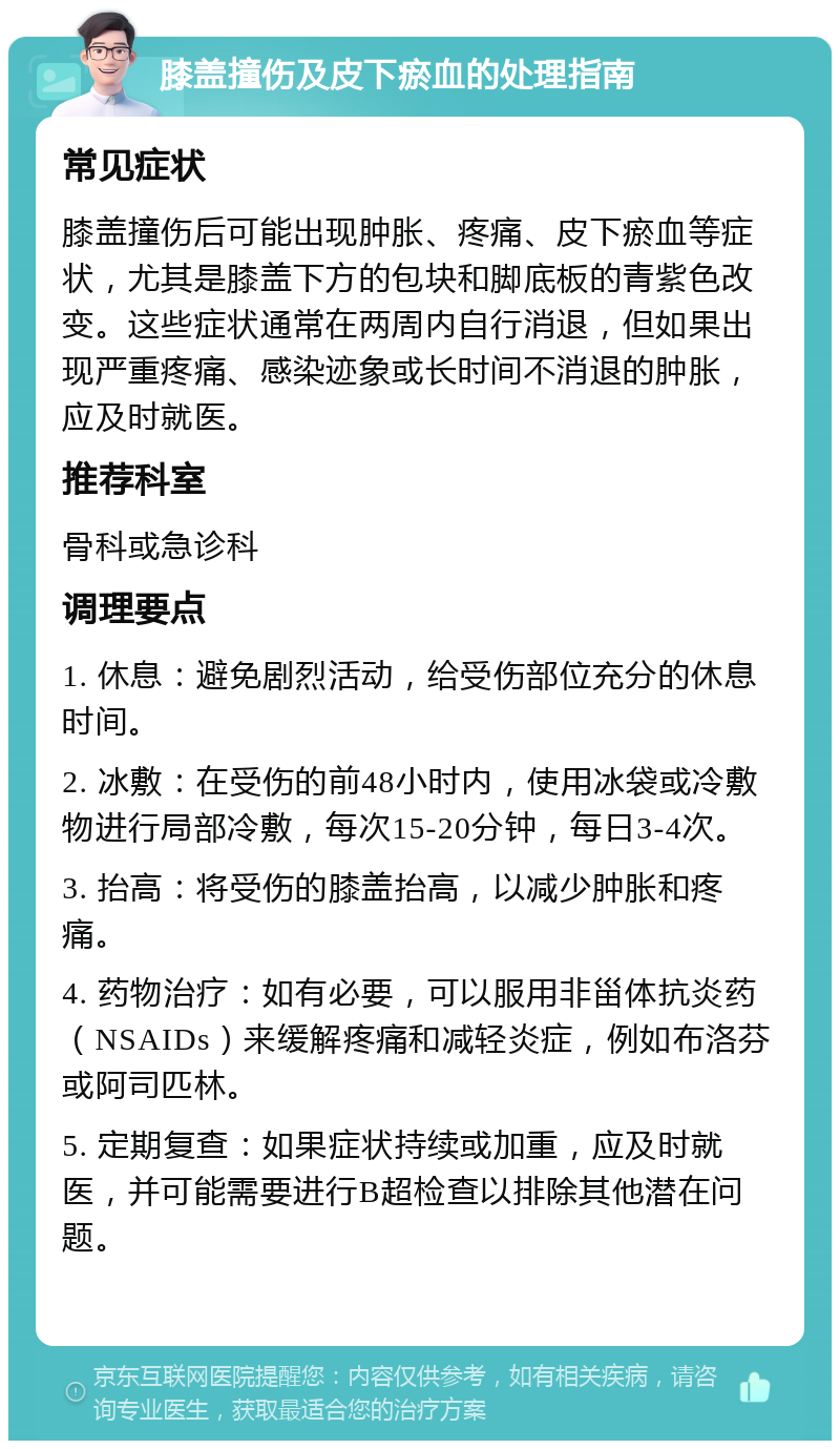 膝盖撞伤及皮下瘀血的处理指南 常见症状 膝盖撞伤后可能出现肿胀、疼痛、皮下瘀血等症状，尤其是膝盖下方的包块和脚底板的青紫色改变。这些症状通常在两周内自行消退，但如果出现严重疼痛、感染迹象或长时间不消退的肿胀，应及时就医。 推荐科室 骨科或急诊科 调理要点 1. 休息：避免剧烈活动，给受伤部位充分的休息时间。 2. 冰敷：在受伤的前48小时内，使用冰袋或冷敷物进行局部冷敷，每次15-20分钟，每日3-4次。 3. 抬高：将受伤的膝盖抬高，以减少肿胀和疼痛。 4. 药物治疗：如有必要，可以服用非甾体抗炎药（NSAIDs）来缓解疼痛和减轻炎症，例如布洛芬或阿司匹林。 5. 定期复查：如果症状持续或加重，应及时就医，并可能需要进行B超检查以排除其他潜在问题。