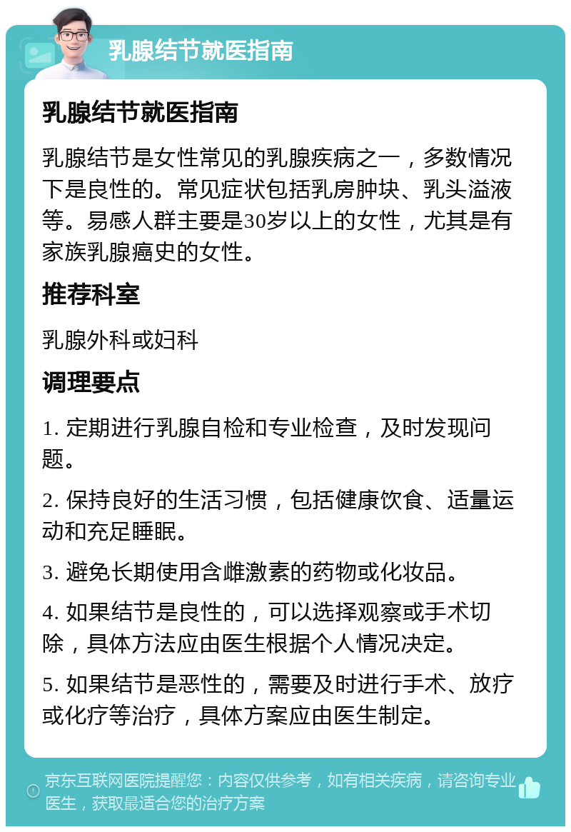 乳腺结节就医指南 乳腺结节就医指南 乳腺结节是女性常见的乳腺疾病之一，多数情况下是良性的。常见症状包括乳房肿块、乳头溢液等。易感人群主要是30岁以上的女性，尤其是有家族乳腺癌史的女性。 推荐科室 乳腺外科或妇科 调理要点 1. 定期进行乳腺自检和专业检查，及时发现问题。 2. 保持良好的生活习惯，包括健康饮食、适量运动和充足睡眠。 3. 避免长期使用含雌激素的药物或化妆品。 4. 如果结节是良性的，可以选择观察或手术切除，具体方法应由医生根据个人情况决定。 5. 如果结节是恶性的，需要及时进行手术、放疗或化疗等治疗，具体方案应由医生制定。