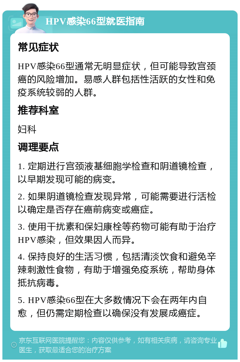 HPV感染66型就医指南 常见症状 HPV感染66型通常无明显症状，但可能导致宫颈癌的风险增加。易感人群包括性活跃的女性和免疫系统较弱的人群。 推荐科室 妇科 调理要点 1. 定期进行宫颈液基细胞学检查和阴道镜检查，以早期发现可能的病变。 2. 如果阴道镜检查发现异常，可能需要进行活检以确定是否存在癌前病变或癌症。 3. 使用干扰素和保妇康栓等药物可能有助于治疗HPV感染，但效果因人而异。 4. 保持良好的生活习惯，包括清淡饮食和避免辛辣刺激性食物，有助于增强免疫系统，帮助身体抵抗病毒。 5. HPV感染66型在大多数情况下会在两年内自愈，但仍需定期检查以确保没有发展成癌症。