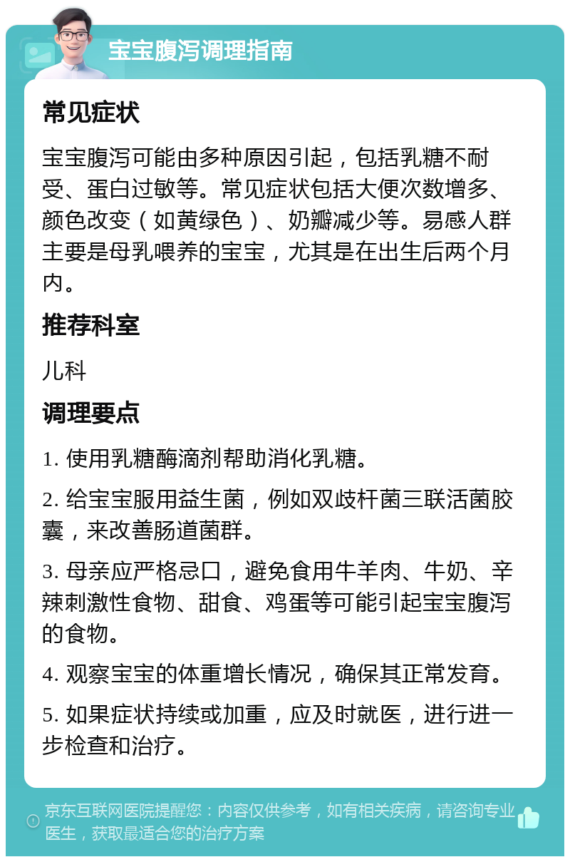 宝宝腹泻调理指南 常见症状 宝宝腹泻可能由多种原因引起，包括乳糖不耐受、蛋白过敏等。常见症状包括大便次数增多、颜色改变（如黄绿色）、奶瓣减少等。易感人群主要是母乳喂养的宝宝，尤其是在出生后两个月内。 推荐科室 儿科 调理要点 1. 使用乳糖酶滴剂帮助消化乳糖。 2. 给宝宝服用益生菌，例如双歧杆菌三联活菌胶囊，来改善肠道菌群。 3. 母亲应严格忌口，避免食用牛羊肉、牛奶、辛辣刺激性食物、甜食、鸡蛋等可能引起宝宝腹泻的食物。 4. 观察宝宝的体重增长情况，确保其正常发育。 5. 如果症状持续或加重，应及时就医，进行进一步检查和治疗。