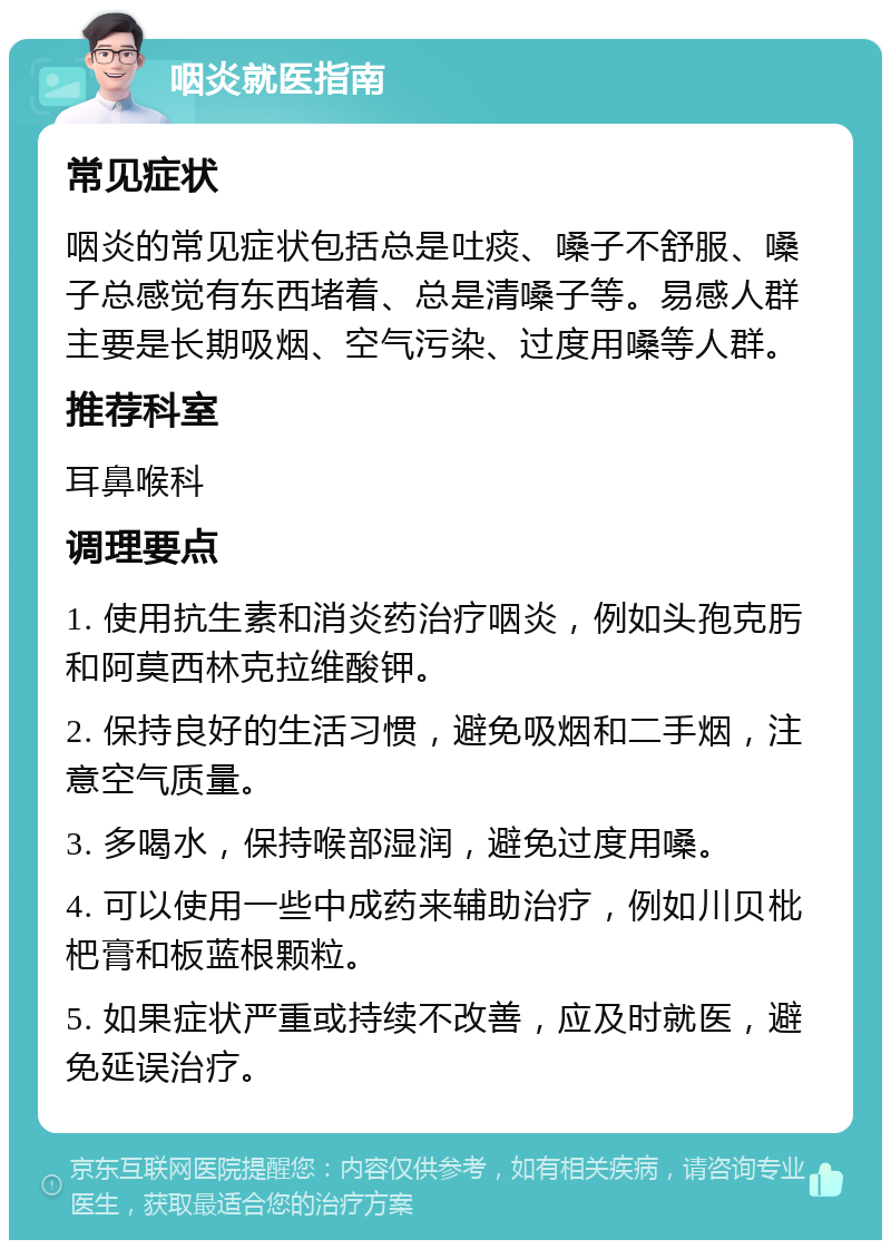 咽炎就医指南 常见症状 咽炎的常见症状包括总是吐痰、嗓子不舒服、嗓子总感觉有东西堵着、总是清嗓子等。易感人群主要是长期吸烟、空气污染、过度用嗓等人群。 推荐科室 耳鼻喉科 调理要点 1. 使用抗生素和消炎药治疗咽炎，例如头孢克肟和阿莫西林克拉维酸钾。 2. 保持良好的生活习惯，避免吸烟和二手烟，注意空气质量。 3. 多喝水，保持喉部湿润，避免过度用嗓。 4. 可以使用一些中成药来辅助治疗，例如川贝枇杷膏和板蓝根颗粒。 5. 如果症状严重或持续不改善，应及时就医，避免延误治疗。