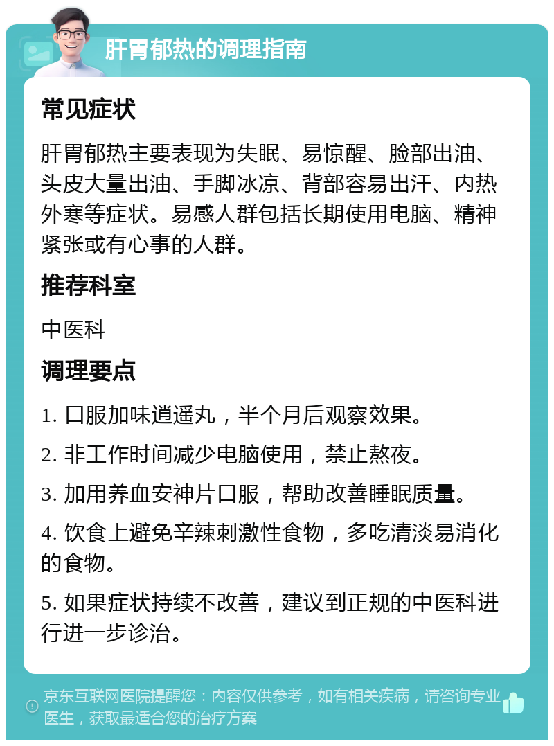 肝胃郁热的调理指南 常见症状 肝胃郁热主要表现为失眠、易惊醒、脸部出油、头皮大量出油、手脚冰凉、背部容易出汗、内热外寒等症状。易感人群包括长期使用电脑、精神紧张或有心事的人群。 推荐科室 中医科 调理要点 1. 口服加味逍遥丸，半个月后观察效果。 2. 非工作时间减少电脑使用，禁止熬夜。 3. 加用养血安神片口服，帮助改善睡眠质量。 4. 饮食上避免辛辣刺激性食物，多吃清淡易消化的食物。 5. 如果症状持续不改善，建议到正规的中医科进行进一步诊治。