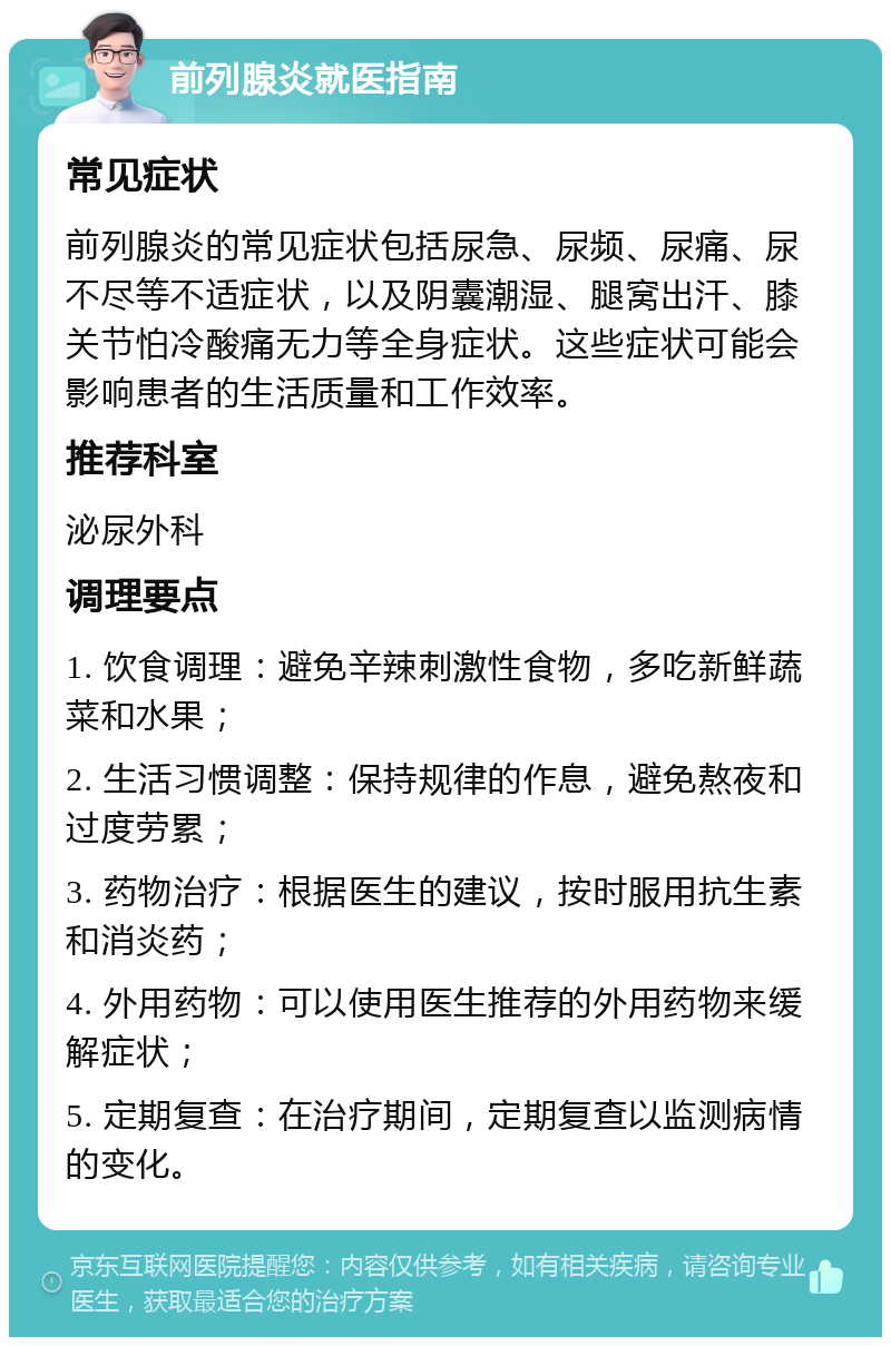 前列腺炎就医指南 常见症状 前列腺炎的常见症状包括尿急、尿频、尿痛、尿不尽等不适症状，以及阴囊潮湿、腿窝出汗、膝关节怕冷酸痛无力等全身症状。这些症状可能会影响患者的生活质量和工作效率。 推荐科室 泌尿外科 调理要点 1. 饮食调理：避免辛辣刺激性食物，多吃新鲜蔬菜和水果； 2. 生活习惯调整：保持规律的作息，避免熬夜和过度劳累； 3. 药物治疗：根据医生的建议，按时服用抗生素和消炎药； 4. 外用药物：可以使用医生推荐的外用药物来缓解症状； 5. 定期复查：在治疗期间，定期复查以监测病情的变化。