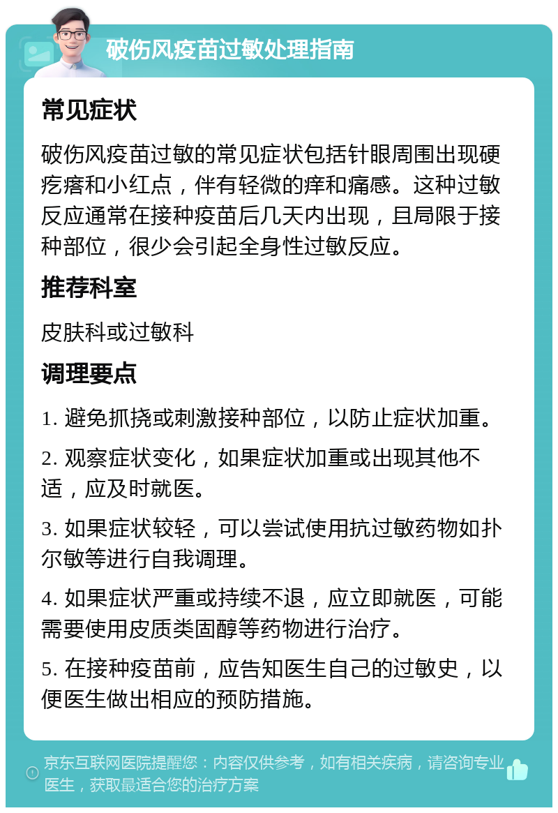 破伤风疫苗过敏处理指南 常见症状 破伤风疫苗过敏的常见症状包括针眼周围出现硬疙瘩和小红点，伴有轻微的痒和痛感。这种过敏反应通常在接种疫苗后几天内出现，且局限于接种部位，很少会引起全身性过敏反应。 推荐科室 皮肤科或过敏科 调理要点 1. 避免抓挠或刺激接种部位，以防止症状加重。 2. 观察症状变化，如果症状加重或出现其他不适，应及时就医。 3. 如果症状较轻，可以尝试使用抗过敏药物如扑尔敏等进行自我调理。 4. 如果症状严重或持续不退，应立即就医，可能需要使用皮质类固醇等药物进行治疗。 5. 在接种疫苗前，应告知医生自己的过敏史，以便医生做出相应的预防措施。