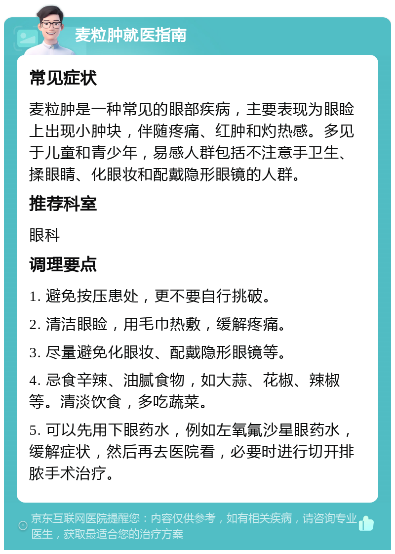 麦粒肿就医指南 常见症状 麦粒肿是一种常见的眼部疾病，主要表现为眼睑上出现小肿块，伴随疼痛、红肿和灼热感。多见于儿童和青少年，易感人群包括不注意手卫生、揉眼睛、化眼妆和配戴隐形眼镜的人群。 推荐科室 眼科 调理要点 1. 避免按压患处，更不要自行挑破。 2. 清洁眼睑，用毛巾热敷，缓解疼痛。 3. 尽量避免化眼妆、配戴隐形眼镜等。 4. 忌食辛辣、油腻食物，如大蒜、花椒、辣椒等。清淡饮食，多吃蔬菜。 5. 可以先用下眼药水，例如左氧氟沙星眼药水，缓解症状，然后再去医院看，必要时进行切开排脓手术治疗。