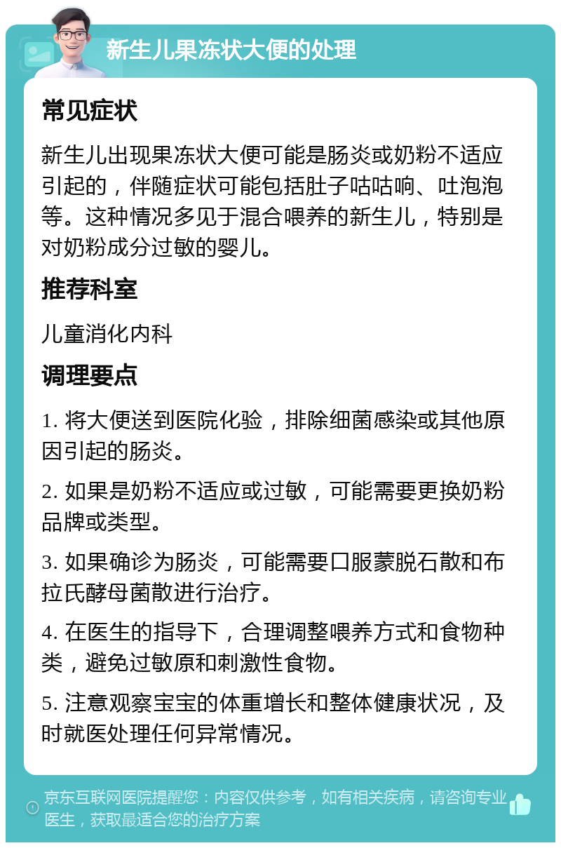 新生儿果冻状大便的处理 常见症状 新生儿出现果冻状大便可能是肠炎或奶粉不适应引起的，伴随症状可能包括肚子咕咕响、吐泡泡等。这种情况多见于混合喂养的新生儿，特别是对奶粉成分过敏的婴儿。 推荐科室 儿童消化内科 调理要点 1. 将大便送到医院化验，排除细菌感染或其他原因引起的肠炎。 2. 如果是奶粉不适应或过敏，可能需要更换奶粉品牌或类型。 3. 如果确诊为肠炎，可能需要口服蒙脱石散和布拉氏酵母菌散进行治疗。 4. 在医生的指导下，合理调整喂养方式和食物种类，避免过敏原和刺激性食物。 5. 注意观察宝宝的体重增长和整体健康状况，及时就医处理任何异常情况。