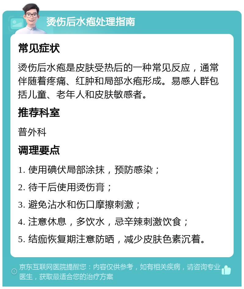 烫伤后水疱处理指南 常见症状 烫伤后水疱是皮肤受热后的一种常见反应，通常伴随着疼痛、红肿和局部水疱形成。易感人群包括儿童、老年人和皮肤敏感者。 推荐科室 普外科 调理要点 1. 使用碘伏局部涂抹，预防感染； 2. 待干后使用烫伤膏； 3. 避免沾水和伤口摩擦刺激； 4. 注意休息，多饮水，忌辛辣刺激饮食； 5. 结痂恢复期注意防晒，减少皮肤色素沉着。