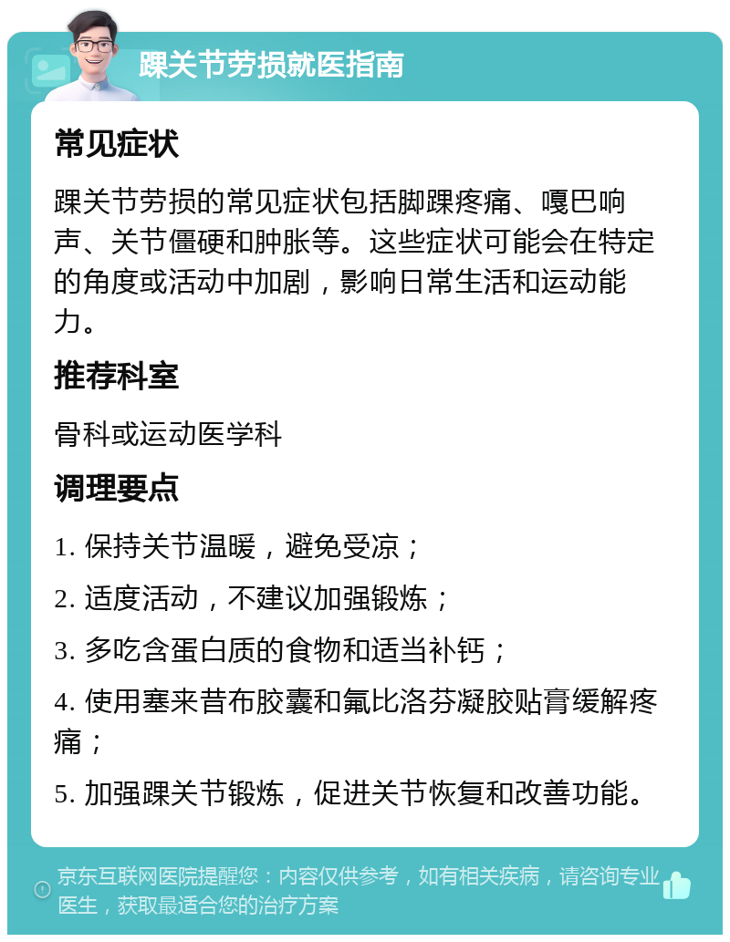 踝关节劳损就医指南 常见症状 踝关节劳损的常见症状包括脚踝疼痛、嘎巴响声、关节僵硬和肿胀等。这些症状可能会在特定的角度或活动中加剧，影响日常生活和运动能力。 推荐科室 骨科或运动医学科 调理要点 1. 保持关节温暖，避免受凉； 2. 适度活动，不建议加强锻炼； 3. 多吃含蛋白质的食物和适当补钙； 4. 使用塞来昔布胶囊和氟比洛芬凝胶贴膏缓解疼痛； 5. 加强踝关节锻炼，促进关节恢复和改善功能。