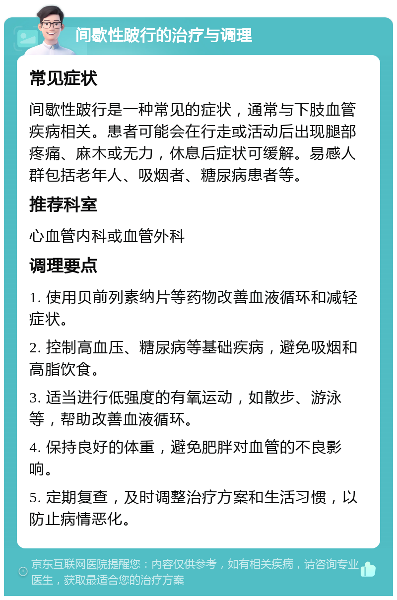 间歇性跛行的治疗与调理 常见症状 间歇性跛行是一种常见的症状，通常与下肢血管疾病相关。患者可能会在行走或活动后出现腿部疼痛、麻木或无力，休息后症状可缓解。易感人群包括老年人、吸烟者、糖尿病患者等。 推荐科室 心血管内科或血管外科 调理要点 1. 使用贝前列素纳片等药物改善血液循环和减轻症状。 2. 控制高血压、糖尿病等基础疾病，避免吸烟和高脂饮食。 3. 适当进行低强度的有氧运动，如散步、游泳等，帮助改善血液循环。 4. 保持良好的体重，避免肥胖对血管的不良影响。 5. 定期复查，及时调整治疗方案和生活习惯，以防止病情恶化。