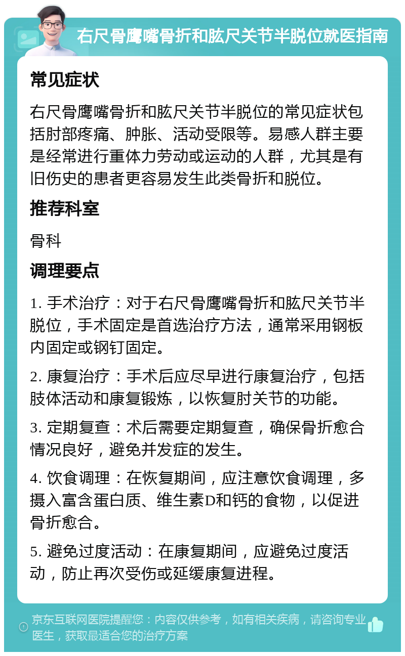 右尺骨鹰嘴骨折和肱尺关节半脱位就医指南 常见症状 右尺骨鹰嘴骨折和肱尺关节半脱位的常见症状包括肘部疼痛、肿胀、活动受限等。易感人群主要是经常进行重体力劳动或运动的人群，尤其是有旧伤史的患者更容易发生此类骨折和脱位。 推荐科室 骨科 调理要点 1. 手术治疗：对于右尺骨鹰嘴骨折和肱尺关节半脱位，手术固定是首选治疗方法，通常采用钢板内固定或钢钉固定。 2. 康复治疗：手术后应尽早进行康复治疗，包括肢体活动和康复锻炼，以恢复肘关节的功能。 3. 定期复查：术后需要定期复查，确保骨折愈合情况良好，避免并发症的发生。 4. 饮食调理：在恢复期间，应注意饮食调理，多摄入富含蛋白质、维生素D和钙的食物，以促进骨折愈合。 5. 避免过度活动：在康复期间，应避免过度活动，防止再次受伤或延缓康复进程。