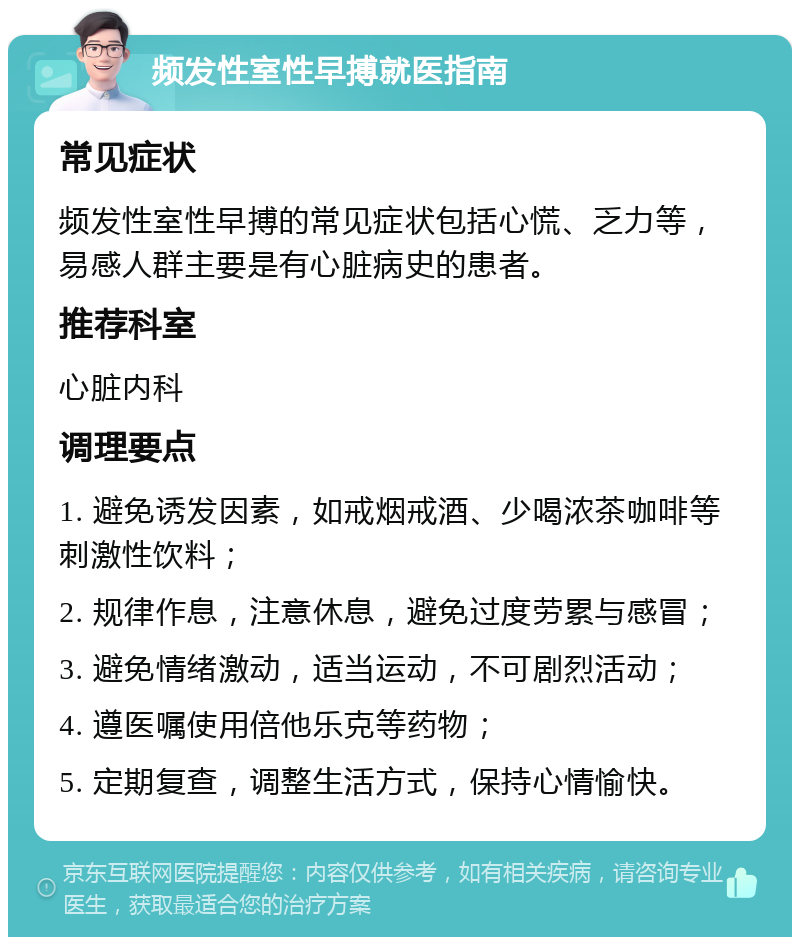 频发性室性早搏就医指南 常见症状 频发性室性早搏的常见症状包括心慌、乏力等，易感人群主要是有心脏病史的患者。 推荐科室 心脏内科 调理要点 1. 避免诱发因素，如戒烟戒酒、少喝浓茶咖啡等刺激性饮料； 2. 规律作息，注意休息，避免过度劳累与感冒； 3. 避免情绪激动，适当运动，不可剧烈活动； 4. 遵医嘱使用倍他乐克等药物； 5. 定期复查，调整生活方式，保持心情愉快。