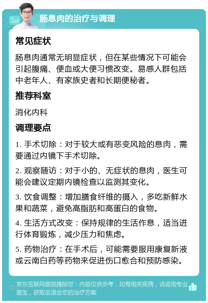 肠息肉的治疗与调理 常见症状 肠息肉通常无明显症状，但在某些情况下可能会引起腹痛、便血或大便习惯改变。易感人群包括中老年人、有家族史者和长期便秘者。 推荐科室 消化内科 调理要点 1. 手术切除：对于较大或有恶变风险的息肉，需要通过内镜下手术切除。 2. 观察随访：对于小的、无症状的息肉，医生可能会建议定期内镜检查以监测其变化。 3. 饮食调整：增加膳食纤维的摄入，多吃新鲜水果和蔬菜，避免高脂肪和高蛋白的食物。 4. 生活方式改变：保持规律的生活作息，适当进行体育锻炼，减少压力和焦虑。 5. 药物治疗：在手术后，可能需要服用康复新液或云南白药等药物来促进伤口愈合和预防感染。