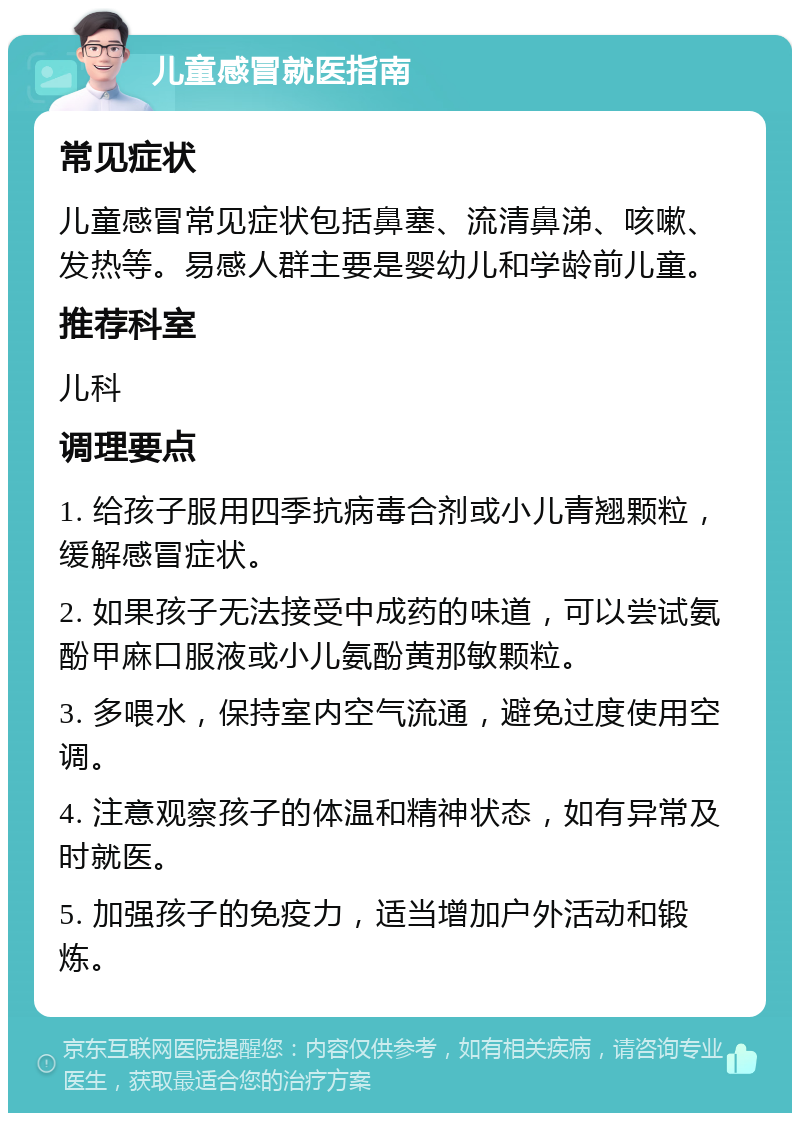 儿童感冒就医指南 常见症状 儿童感冒常见症状包括鼻塞、流清鼻涕、咳嗽、发热等。易感人群主要是婴幼儿和学龄前儿童。 推荐科室 儿科 调理要点 1. 给孩子服用四季抗病毒合剂或小儿青翘颗粒，缓解感冒症状。 2. 如果孩子无法接受中成药的味道，可以尝试氨酚甲麻口服液或小儿氨酚黄那敏颗粒。 3. 多喂水，保持室内空气流通，避免过度使用空调。 4. 注意观察孩子的体温和精神状态，如有异常及时就医。 5. 加强孩子的免疫力，适当增加户外活动和锻炼。