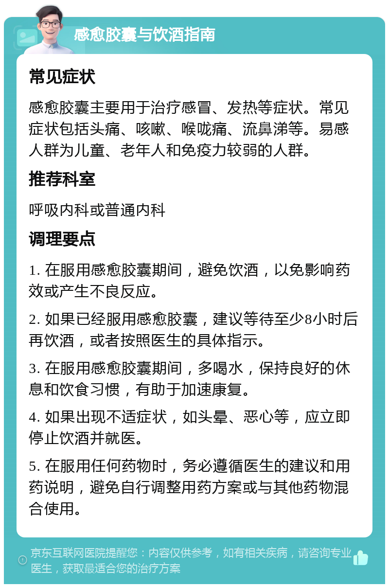 感愈胶囊与饮酒指南 常见症状 感愈胶囊主要用于治疗感冒、发热等症状。常见症状包括头痛、咳嗽、喉咙痛、流鼻涕等。易感人群为儿童、老年人和免疫力较弱的人群。 推荐科室 呼吸内科或普通内科 调理要点 1. 在服用感愈胶囊期间，避免饮酒，以免影响药效或产生不良反应。 2. 如果已经服用感愈胶囊，建议等待至少8小时后再饮酒，或者按照医生的具体指示。 3. 在服用感愈胶囊期间，多喝水，保持良好的休息和饮食习惯，有助于加速康复。 4. 如果出现不适症状，如头晕、恶心等，应立即停止饮酒并就医。 5. 在服用任何药物时，务必遵循医生的建议和用药说明，避免自行调整用药方案或与其他药物混合使用。