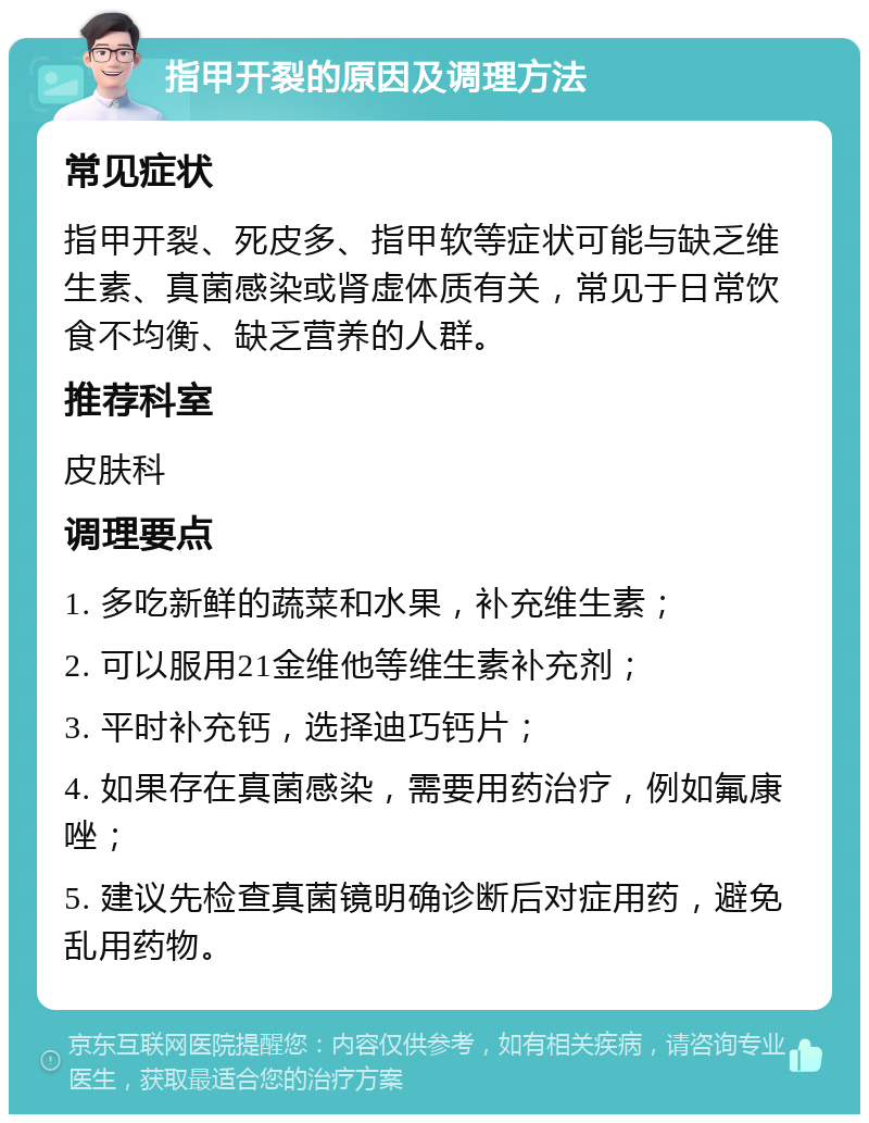 指甲开裂的原因及调理方法 常见症状 指甲开裂、死皮多、指甲软等症状可能与缺乏维生素、真菌感染或肾虚体质有关，常见于日常饮食不均衡、缺乏营养的人群。 推荐科室 皮肤科 调理要点 1. 多吃新鲜的蔬菜和水果，补充维生素； 2. 可以服用21金维他等维生素补充剂； 3. 平时补充钙，选择迪巧钙片； 4. 如果存在真菌感染，需要用药治疗，例如氟康唑； 5. 建议先检查真菌镜明确诊断后对症用药，避免乱用药物。