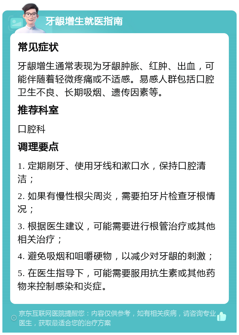 牙龈增生就医指南 常见症状 牙龈增生通常表现为牙龈肿胀、红肿、出血，可能伴随着轻微疼痛或不适感。易感人群包括口腔卫生不良、长期吸烟、遗传因素等。 推荐科室 口腔科 调理要点 1. 定期刷牙、使用牙线和漱口水，保持口腔清洁； 2. 如果有慢性根尖周炎，需要拍牙片检查牙根情况； 3. 根据医生建议，可能需要进行根管治疗或其他相关治疗； 4. 避免吸烟和咀嚼硬物，以减少对牙龈的刺激； 5. 在医生指导下，可能需要服用抗生素或其他药物来控制感染和炎症。