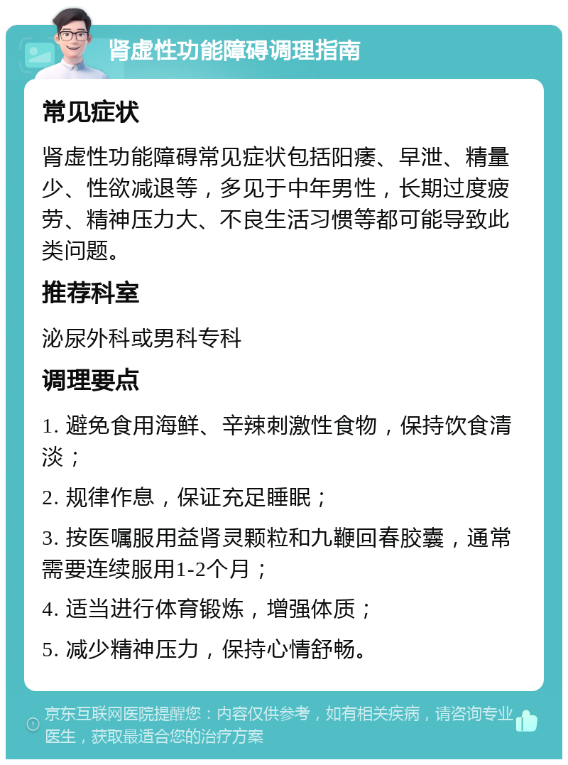 肾虚性功能障碍调理指南 常见症状 肾虚性功能障碍常见症状包括阳痿、早泄、精量少、性欲减退等，多见于中年男性，长期过度疲劳、精神压力大、不良生活习惯等都可能导致此类问题。 推荐科室 泌尿外科或男科专科 调理要点 1. 避免食用海鲜、辛辣刺激性食物，保持饮食清淡； 2. 规律作息，保证充足睡眠； 3. 按医嘱服用益肾灵颗粒和九鞭回春胶囊，通常需要连续服用1-2个月； 4. 适当进行体育锻炼，增强体质； 5. 减少精神压力，保持心情舒畅。