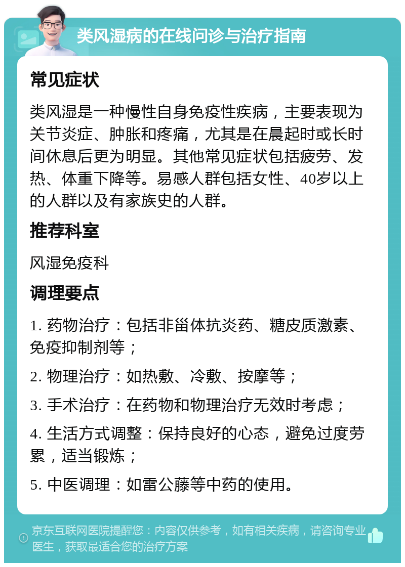 类风湿病的在线问诊与治疗指南 常见症状 类风湿是一种慢性自身免疫性疾病，主要表现为关节炎症、肿胀和疼痛，尤其是在晨起时或长时间休息后更为明显。其他常见症状包括疲劳、发热、体重下降等。易感人群包括女性、40岁以上的人群以及有家族史的人群。 推荐科室 风湿免疫科 调理要点 1. 药物治疗：包括非甾体抗炎药、糖皮质激素、免疫抑制剂等； 2. 物理治疗：如热敷、冷敷、按摩等； 3. 手术治疗：在药物和物理治疗无效时考虑； 4. 生活方式调整：保持良好的心态，避免过度劳累，适当锻炼； 5. 中医调理：如雷公藤等中药的使用。