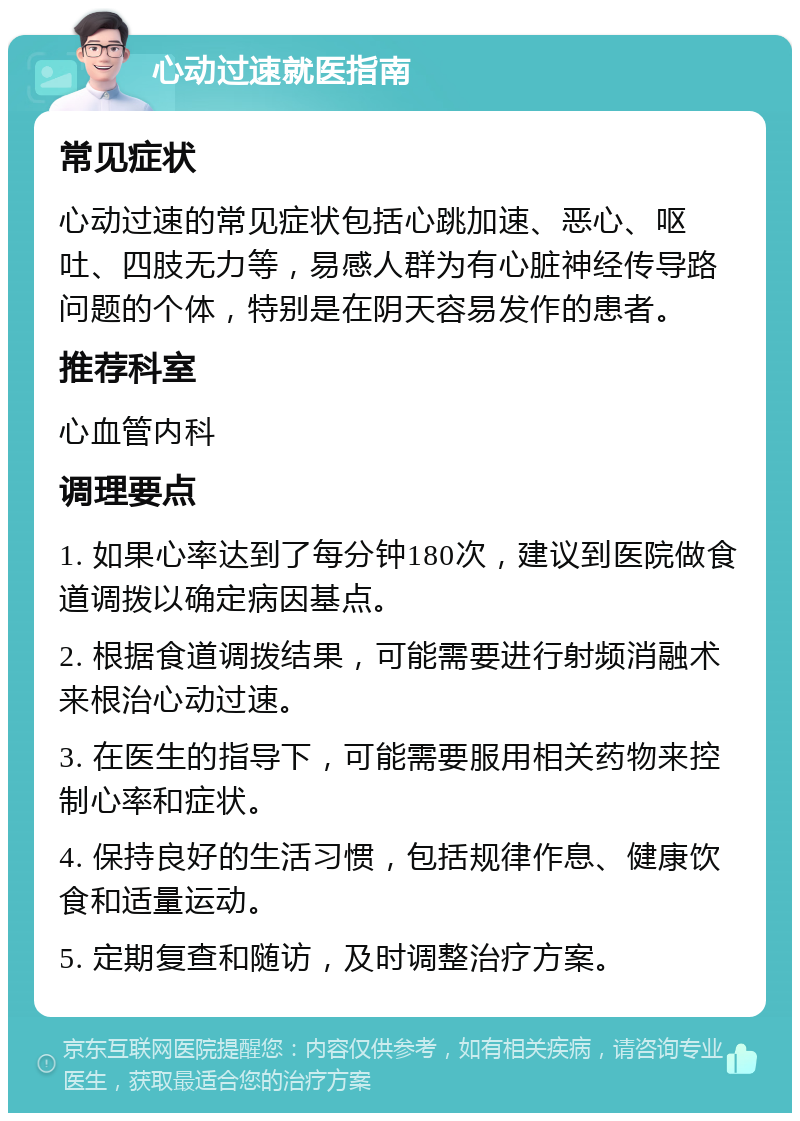 心动过速就医指南 常见症状 心动过速的常见症状包括心跳加速、恶心、呕吐、四肢无力等，易感人群为有心脏神经传导路问题的个体，特别是在阴天容易发作的患者。 推荐科室 心血管内科 调理要点 1. 如果心率达到了每分钟180次，建议到医院做食道调拨以确定病因基点。 2. 根据食道调拨结果，可能需要进行射频消融术来根治心动过速。 3. 在医生的指导下，可能需要服用相关药物来控制心率和症状。 4. 保持良好的生活习惯，包括规律作息、健康饮食和适量运动。 5. 定期复查和随访，及时调整治疗方案。