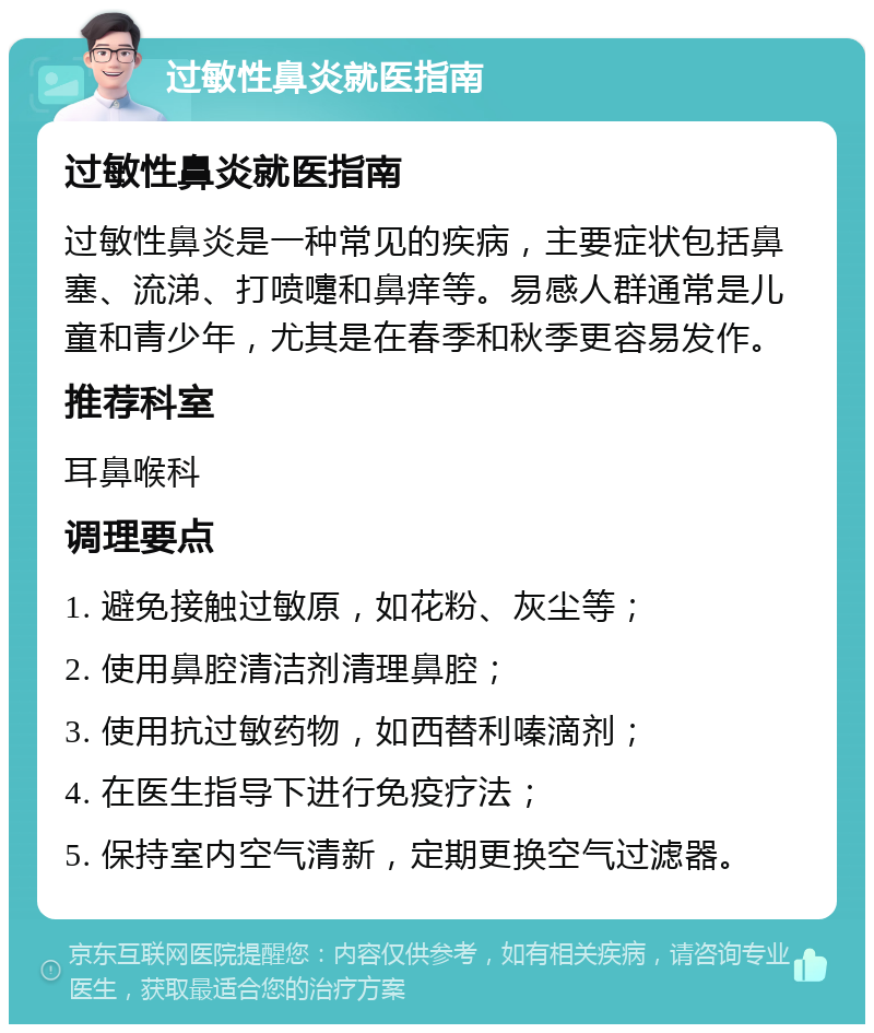 过敏性鼻炎就医指南 过敏性鼻炎就医指南 过敏性鼻炎是一种常见的疾病，主要症状包括鼻塞、流涕、打喷嚏和鼻痒等。易感人群通常是儿童和青少年，尤其是在春季和秋季更容易发作。 推荐科室 耳鼻喉科 调理要点 1. 避免接触过敏原，如花粉、灰尘等； 2. 使用鼻腔清洁剂清理鼻腔； 3. 使用抗过敏药物，如西替利嗪滴剂； 4. 在医生指导下进行免疫疗法； 5. 保持室内空气清新，定期更换空气过滤器。