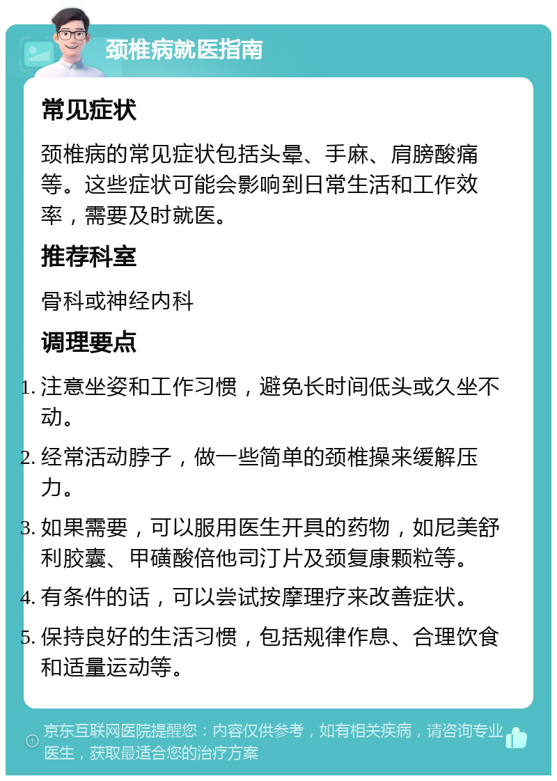 颈椎病就医指南 常见症状 颈椎病的常见症状包括头晕、手麻、肩膀酸痛等。这些症状可能会影响到日常生活和工作效率，需要及时就医。 推荐科室 骨科或神经内科 调理要点 注意坐姿和工作习惯，避免长时间低头或久坐不动。 经常活动脖子，做一些简单的颈椎操来缓解压力。 如果需要，可以服用医生开具的药物，如尼美舒利胶囊、甲磺酸倍他司汀片及颈复康颗粒等。 有条件的话，可以尝试按摩理疗来改善症状。 保持良好的生活习惯，包括规律作息、合理饮食和适量运动等。