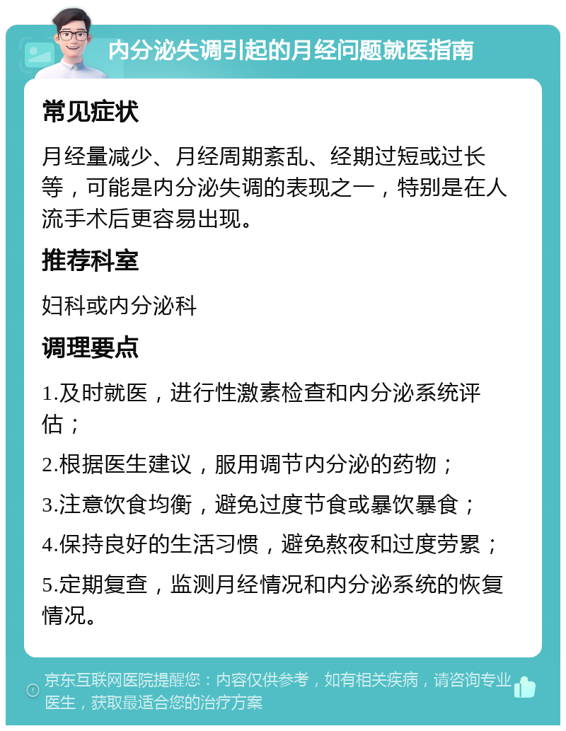 内分泌失调引起的月经问题就医指南 常见症状 月经量减少、月经周期紊乱、经期过短或过长等，可能是内分泌失调的表现之一，特别是在人流手术后更容易出现。 推荐科室 妇科或内分泌科 调理要点 1.及时就医，进行性激素检查和内分泌系统评估； 2.根据医生建议，服用调节内分泌的药物； 3.注意饮食均衡，避免过度节食或暴饮暴食； 4.保持良好的生活习惯，避免熬夜和过度劳累； 5.定期复查，监测月经情况和内分泌系统的恢复情况。