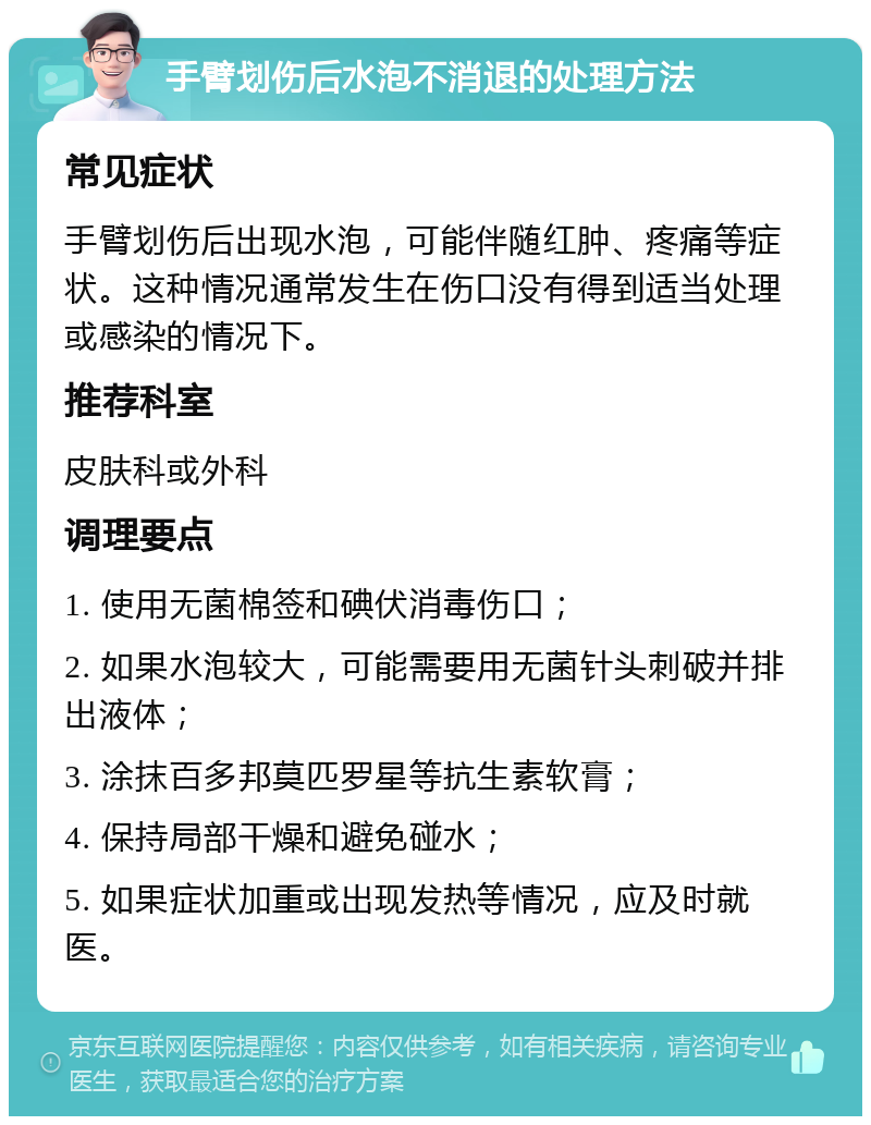 手臂划伤后水泡不消退的处理方法 常见症状 手臂划伤后出现水泡，可能伴随红肿、疼痛等症状。这种情况通常发生在伤口没有得到适当处理或感染的情况下。 推荐科室 皮肤科或外科 调理要点 1. 使用无菌棉签和碘伏消毒伤口； 2. 如果水泡较大，可能需要用无菌针头刺破并排出液体； 3. 涂抹百多邦莫匹罗星等抗生素软膏； 4. 保持局部干燥和避免碰水； 5. 如果症状加重或出现发热等情况，应及时就医。