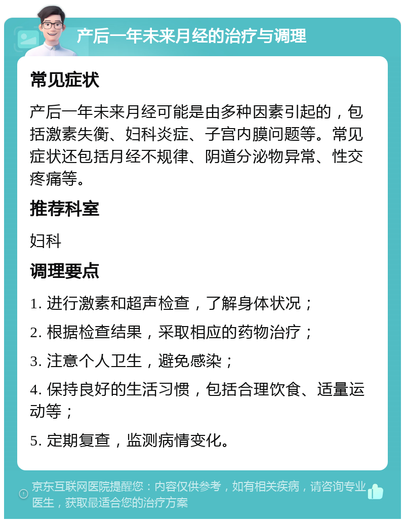 产后一年未来月经的治疗与调理 常见症状 产后一年未来月经可能是由多种因素引起的，包括激素失衡、妇科炎症、子宫内膜问题等。常见症状还包括月经不规律、阴道分泌物异常、性交疼痛等。 推荐科室 妇科 调理要点 1. 进行激素和超声检查，了解身体状况； 2. 根据检查结果，采取相应的药物治疗； 3. 注意个人卫生，避免感染； 4. 保持良好的生活习惯，包括合理饮食、适量运动等； 5. 定期复查，监测病情变化。