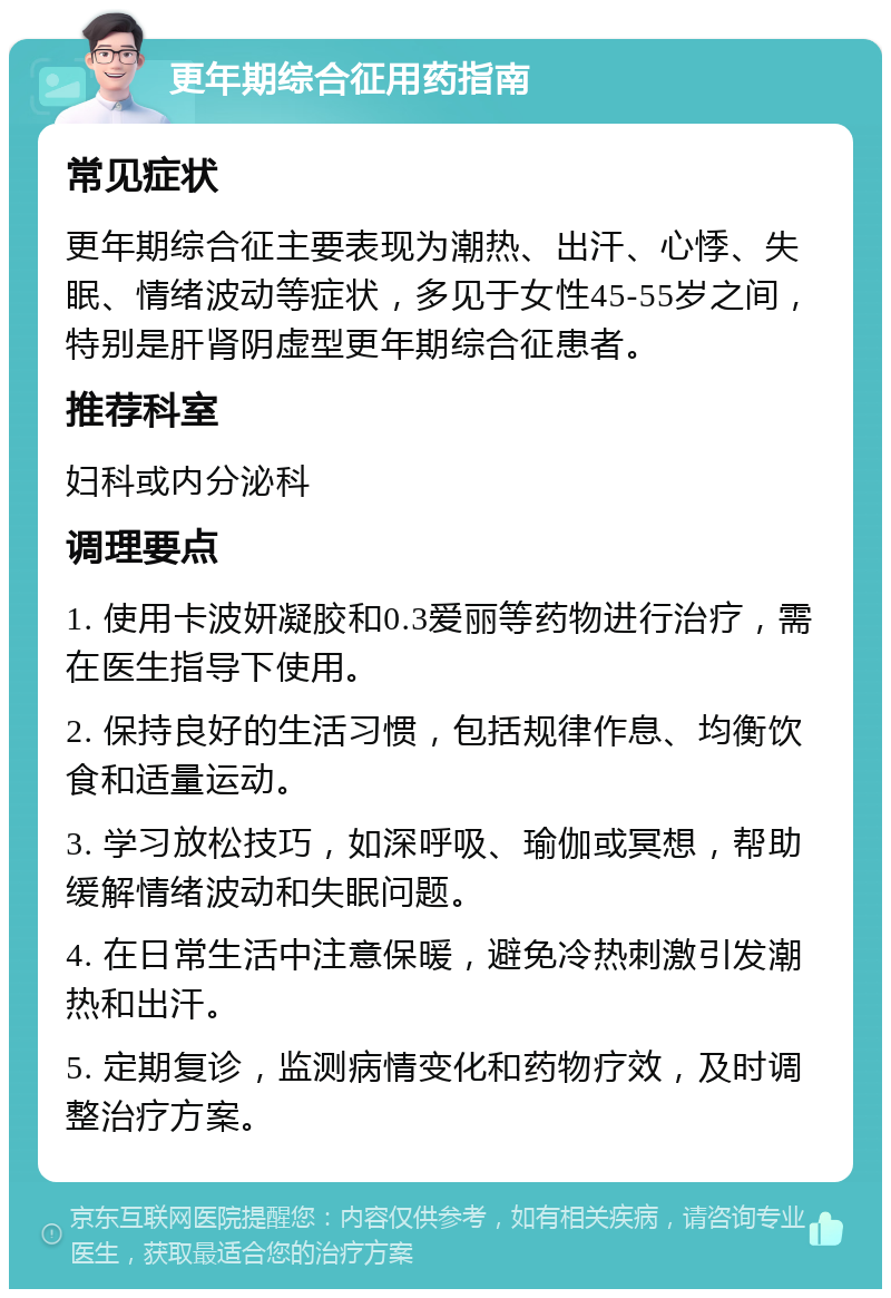 更年期综合征用药指南 常见症状 更年期综合征主要表现为潮热、出汗、心悸、失眠、情绪波动等症状，多见于女性45-55岁之间，特别是肝肾阴虚型更年期综合征患者。 推荐科室 妇科或内分泌科 调理要点 1. 使用卡波妍凝胶和0.3爱丽等药物进行治疗，需在医生指导下使用。 2. 保持良好的生活习惯，包括规律作息、均衡饮食和适量运动。 3. 学习放松技巧，如深呼吸、瑜伽或冥想，帮助缓解情绪波动和失眠问题。 4. 在日常生活中注意保暖，避免冷热刺激引发潮热和出汗。 5. 定期复诊，监测病情变化和药物疗效，及时调整治疗方案。