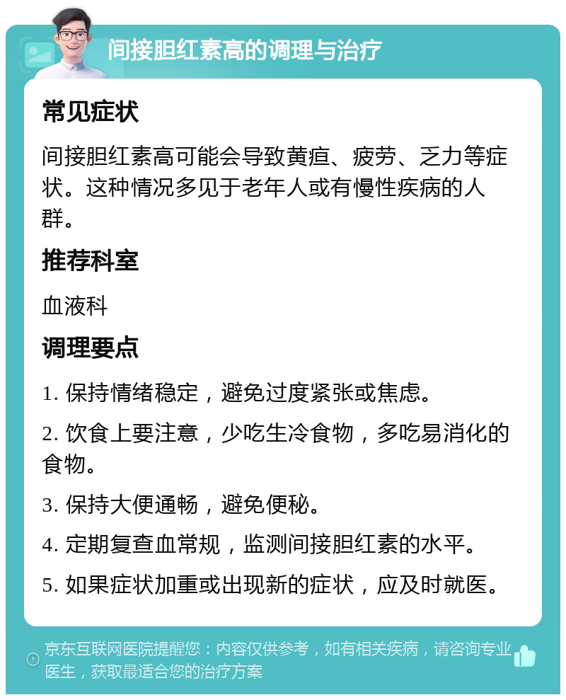 间接胆红素高的调理与治疗 常见症状 间接胆红素高可能会导致黄疸、疲劳、乏力等症状。这种情况多见于老年人或有慢性疾病的人群。 推荐科室 血液科 调理要点 1. 保持情绪稳定，避免过度紧张或焦虑。 2. 饮食上要注意，少吃生冷食物，多吃易消化的食物。 3. 保持大便通畅，避免便秘。 4. 定期复查血常规，监测间接胆红素的水平。 5. 如果症状加重或出现新的症状，应及时就医。