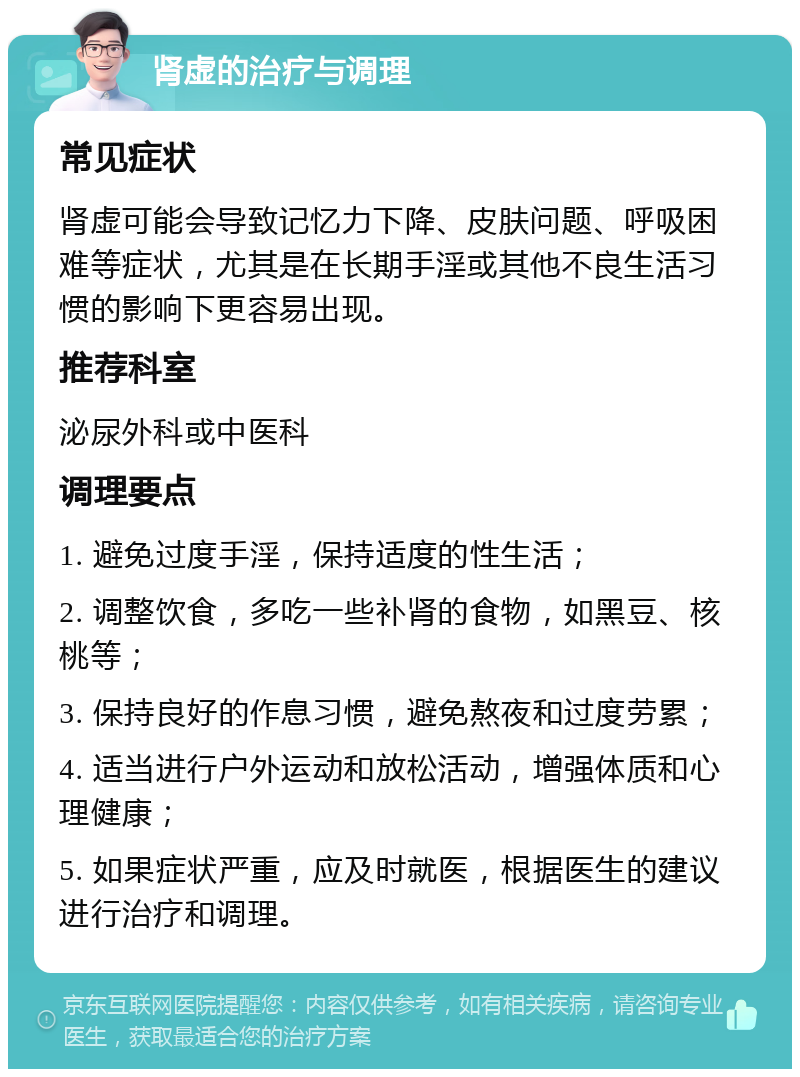 肾虚的治疗与调理 常见症状 肾虚可能会导致记忆力下降、皮肤问题、呼吸困难等症状，尤其是在长期手淫或其他不良生活习惯的影响下更容易出现。 推荐科室 泌尿外科或中医科 调理要点 1. 避免过度手淫，保持适度的性生活； 2. 调整饮食，多吃一些补肾的食物，如黑豆、核桃等； 3. 保持良好的作息习惯，避免熬夜和过度劳累； 4. 适当进行户外运动和放松活动，增强体质和心理健康； 5. 如果症状严重，应及时就医，根据医生的建议进行治疗和调理。