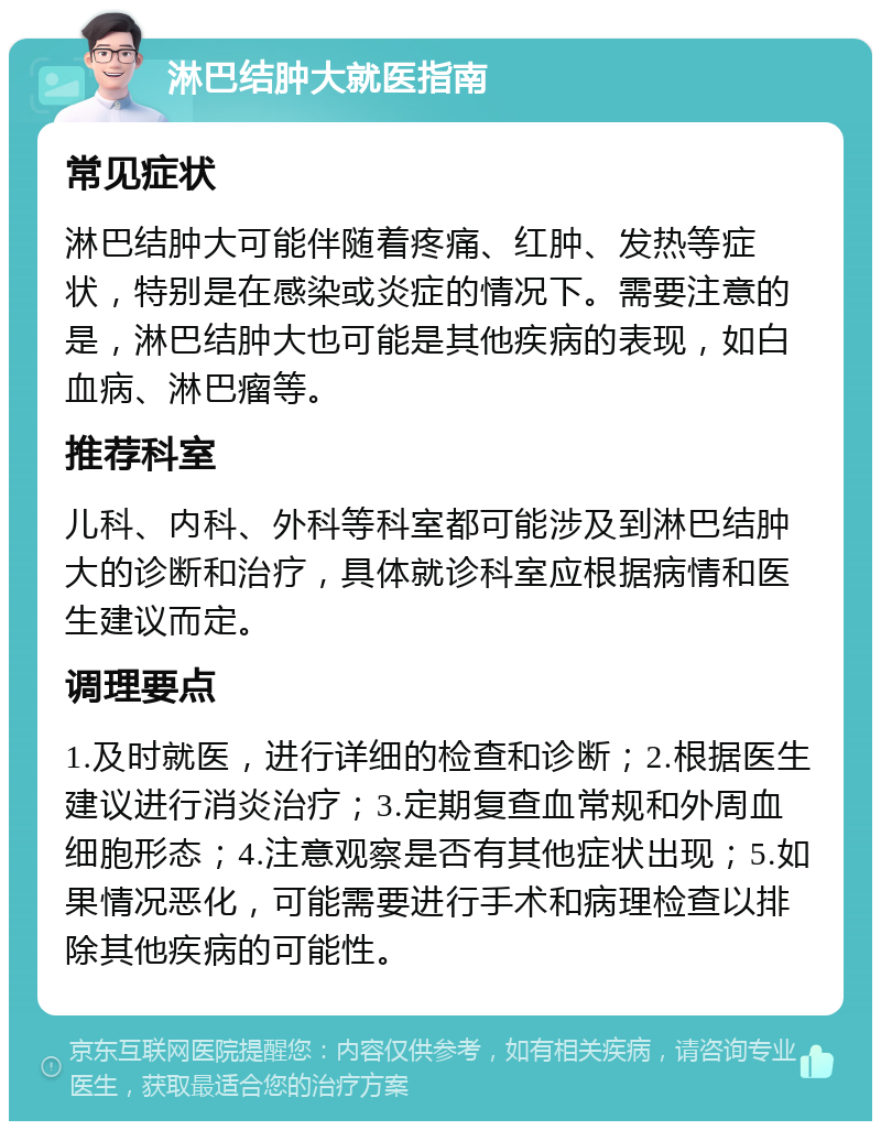 淋巴结肿大就医指南 常见症状 淋巴结肿大可能伴随着疼痛、红肿、发热等症状，特别是在感染或炎症的情况下。需要注意的是，淋巴结肿大也可能是其他疾病的表现，如白血病、淋巴瘤等。 推荐科室 儿科、内科、外科等科室都可能涉及到淋巴结肿大的诊断和治疗，具体就诊科室应根据病情和医生建议而定。 调理要点 1.及时就医，进行详细的检查和诊断；2.根据医生建议进行消炎治疗；3.定期复查血常规和外周血细胞形态；4.注意观察是否有其他症状出现；5.如果情况恶化，可能需要进行手术和病理检查以排除其他疾病的可能性。