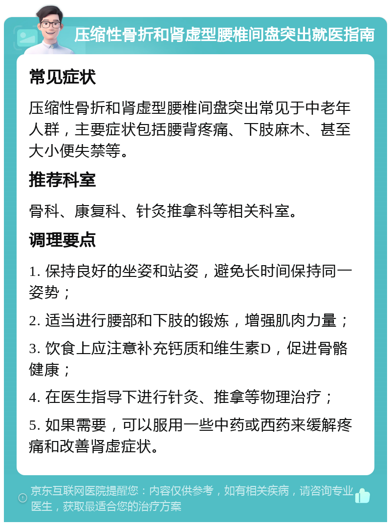 压缩性骨折和肾虚型腰椎间盘突出就医指南 常见症状 压缩性骨折和肾虚型腰椎间盘突出常见于中老年人群，主要症状包括腰背疼痛、下肢麻木、甚至大小便失禁等。 推荐科室 骨科、康复科、针灸推拿科等相关科室。 调理要点 1. 保持良好的坐姿和站姿，避免长时间保持同一姿势； 2. 适当进行腰部和下肢的锻炼，增强肌肉力量； 3. 饮食上应注意补充钙质和维生素D，促进骨骼健康； 4. 在医生指导下进行针灸、推拿等物理治疗； 5. 如果需要，可以服用一些中药或西药来缓解疼痛和改善肾虚症状。