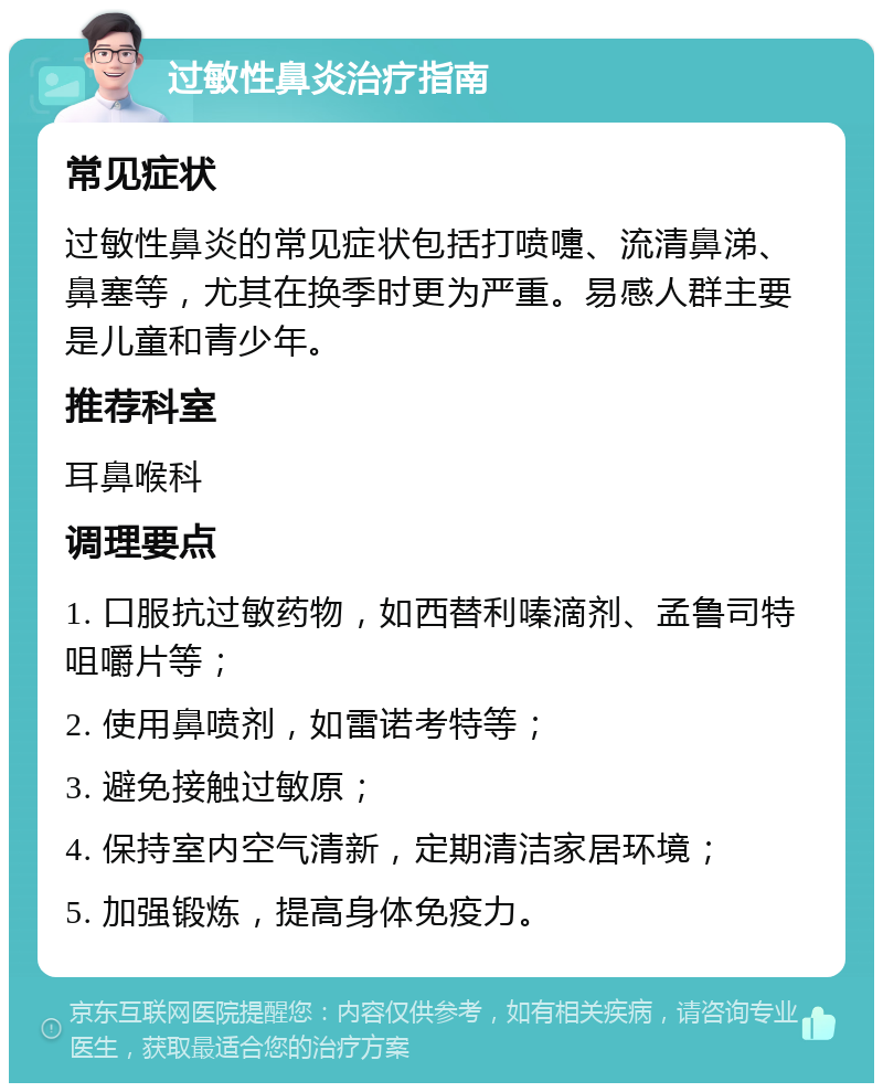 过敏性鼻炎治疗指南 常见症状 过敏性鼻炎的常见症状包括打喷嚏、流清鼻涕、鼻塞等，尤其在换季时更为严重。易感人群主要是儿童和青少年。 推荐科室 耳鼻喉科 调理要点 1. 口服抗过敏药物，如西替利嗪滴剂、孟鲁司特咀嚼片等； 2. 使用鼻喷剂，如雷诺考特等； 3. 避免接触过敏原； 4. 保持室内空气清新，定期清洁家居环境； 5. 加强锻炼，提高身体免疫力。