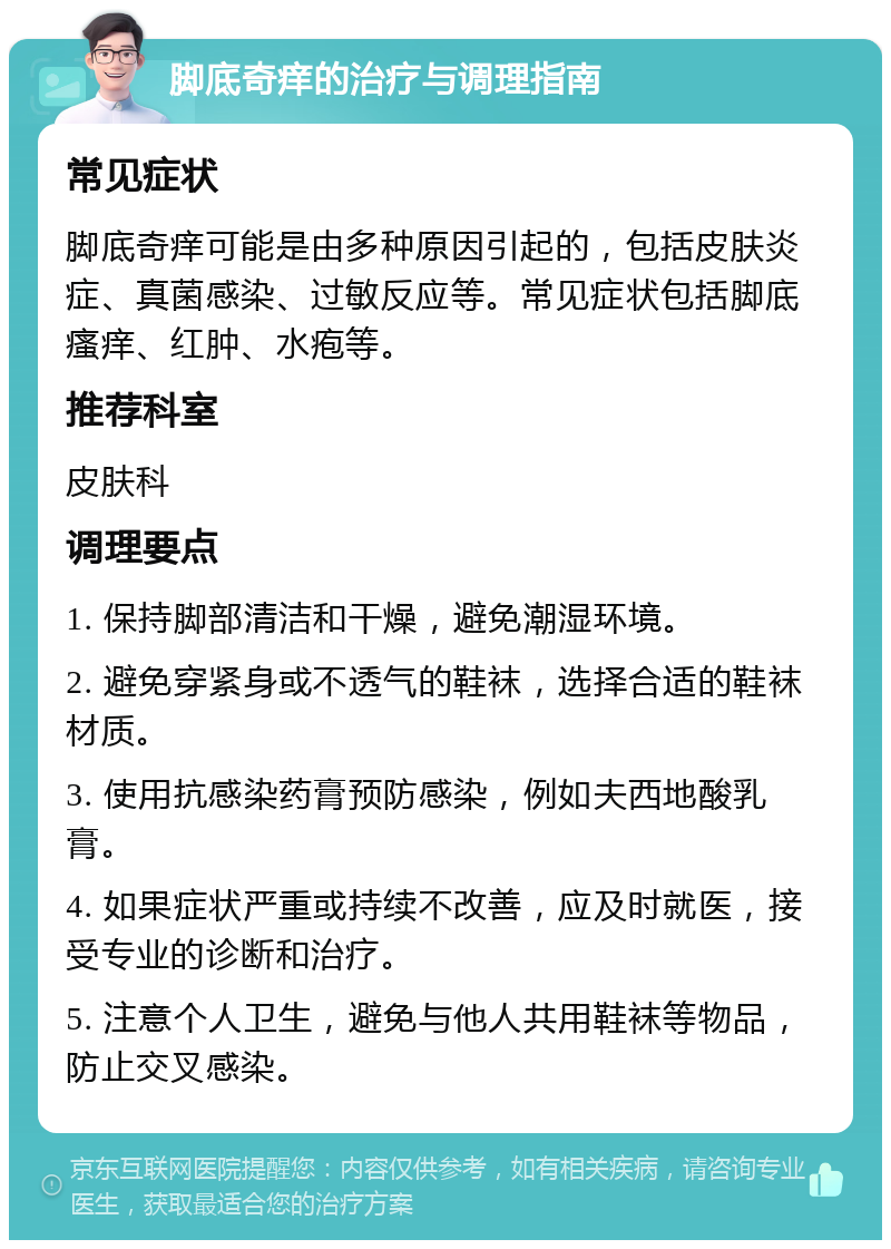 脚底奇痒的治疗与调理指南 常见症状 脚底奇痒可能是由多种原因引起的，包括皮肤炎症、真菌感染、过敏反应等。常见症状包括脚底瘙痒、红肿、水疱等。 推荐科室 皮肤科 调理要点 1. 保持脚部清洁和干燥，避免潮湿环境。 2. 避免穿紧身或不透气的鞋袜，选择合适的鞋袜材质。 3. 使用抗感染药膏预防感染，例如夫西地酸乳膏。 4. 如果症状严重或持续不改善，应及时就医，接受专业的诊断和治疗。 5. 注意个人卫生，避免与他人共用鞋袜等物品，防止交叉感染。