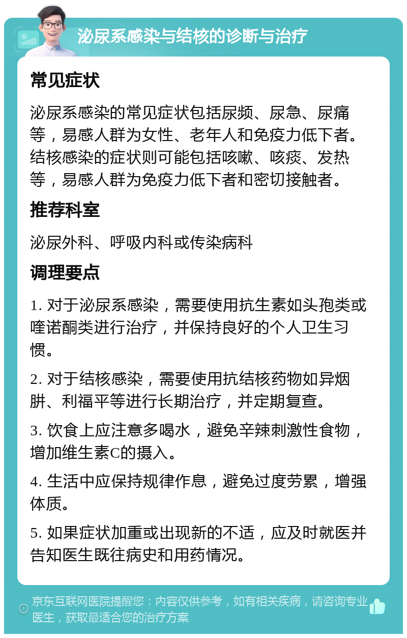 泌尿系感染与结核的诊断与治疗 常见症状 泌尿系感染的常见症状包括尿频、尿急、尿痛等，易感人群为女性、老年人和免疫力低下者。结核感染的症状则可能包括咳嗽、咳痰、发热等，易感人群为免疫力低下者和密切接触者。 推荐科室 泌尿外科、呼吸内科或传染病科 调理要点 1. 对于泌尿系感染，需要使用抗生素如头孢类或喹诺酮类进行治疗，并保持良好的个人卫生习惯。 2. 对于结核感染，需要使用抗结核药物如异烟肼、利福平等进行长期治疗，并定期复查。 3. 饮食上应注意多喝水，避免辛辣刺激性食物，增加维生素C的摄入。 4. 生活中应保持规律作息，避免过度劳累，增强体质。 5. 如果症状加重或出现新的不适，应及时就医并告知医生既往病史和用药情况。