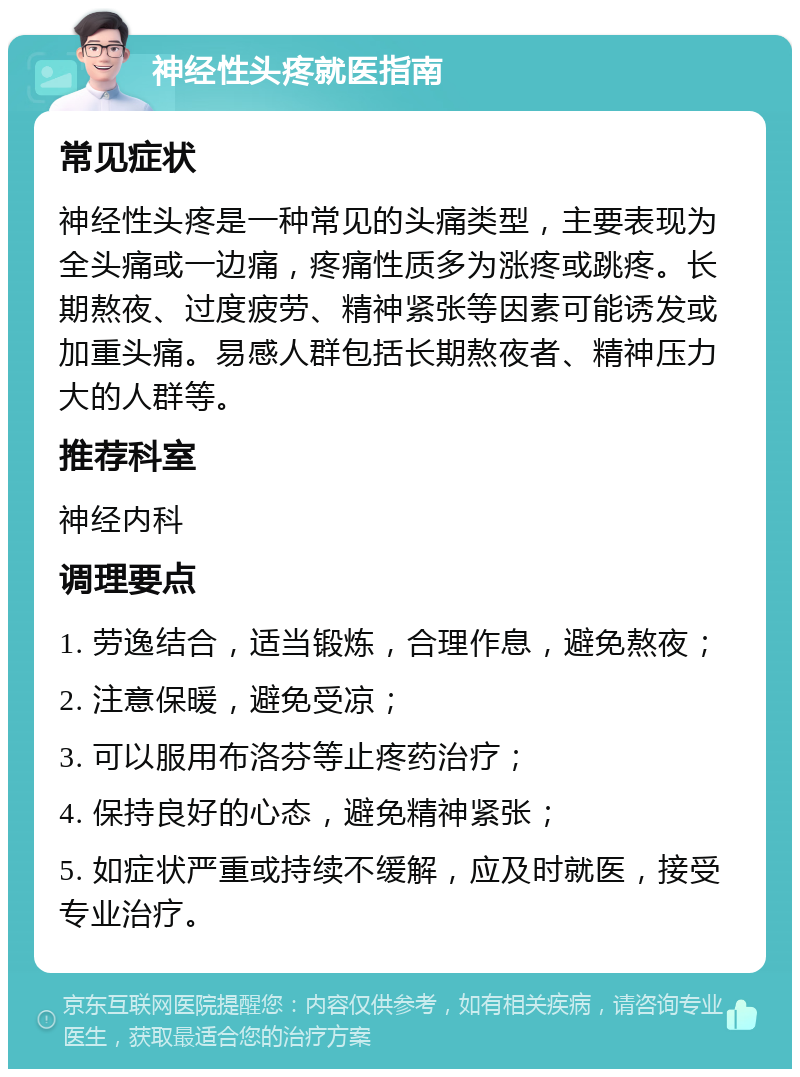 神经性头疼就医指南 常见症状 神经性头疼是一种常见的头痛类型，主要表现为全头痛或一边痛，疼痛性质多为涨疼或跳疼。长期熬夜、过度疲劳、精神紧张等因素可能诱发或加重头痛。易感人群包括长期熬夜者、精神压力大的人群等。 推荐科室 神经内科 调理要点 1. 劳逸结合，适当锻炼，合理作息，避免熬夜； 2. 注意保暖，避免受凉； 3. 可以服用布洛芬等止疼药治疗； 4. 保持良好的心态，避免精神紧张； 5. 如症状严重或持续不缓解，应及时就医，接受专业治疗。