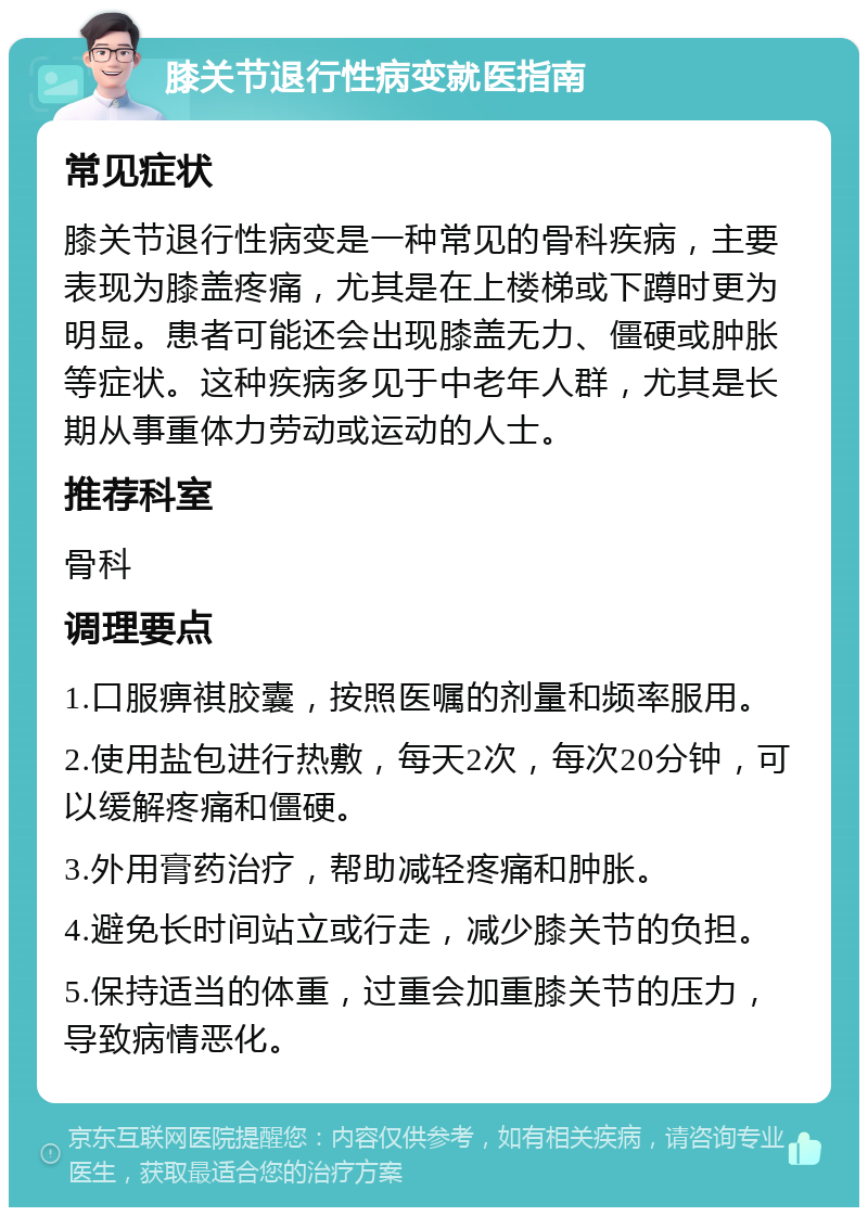 膝关节退行性病变就医指南 常见症状 膝关节退行性病变是一种常见的骨科疾病，主要表现为膝盖疼痛，尤其是在上楼梯或下蹲时更为明显。患者可能还会出现膝盖无力、僵硬或肿胀等症状。这种疾病多见于中老年人群，尤其是长期从事重体力劳动或运动的人士。 推荐科室 骨科 调理要点 1.口服痹祺胶囊，按照医嘱的剂量和频率服用。 2.使用盐包进行热敷，每天2次，每次20分钟，可以缓解疼痛和僵硬。 3.外用膏药治疗，帮助减轻疼痛和肿胀。 4.避免长时间站立或行走，减少膝关节的负担。 5.保持适当的体重，过重会加重膝关节的压力，导致病情恶化。