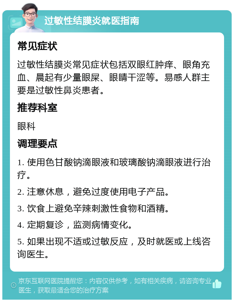 过敏性结膜炎就医指南 常见症状 过敏性结膜炎常见症状包括双眼红肿痒、眼角充血、晨起有少量眼屎、眼睛干涩等。易感人群主要是过敏性鼻炎患者。 推荐科室 眼科 调理要点 1. 使用色甘酸钠滴眼液和玻璃酸钠滴眼液进行治疗。 2. 注意休息，避免过度使用电子产品。 3. 饮食上避免辛辣刺激性食物和酒精。 4. 定期复诊，监测病情变化。 5. 如果出现不适或过敏反应，及时就医或上线咨询医生。