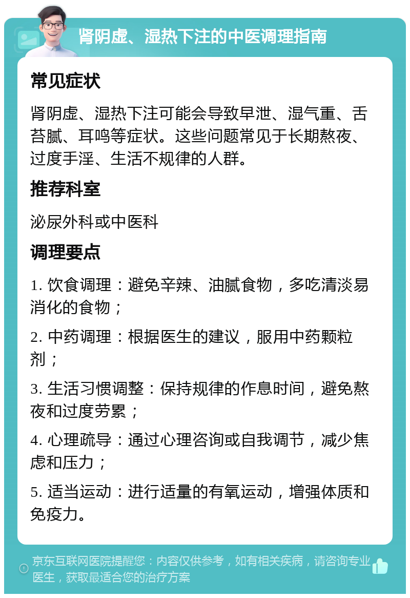 肾阴虚、湿热下注的中医调理指南 常见症状 肾阴虚、湿热下注可能会导致早泄、湿气重、舌苔腻、耳鸣等症状。这些问题常见于长期熬夜、过度手淫、生活不规律的人群。 推荐科室 泌尿外科或中医科 调理要点 1. 饮食调理：避免辛辣、油腻食物，多吃清淡易消化的食物； 2. 中药调理：根据医生的建议，服用中药颗粒剂； 3. 生活习惯调整：保持规律的作息时间，避免熬夜和过度劳累； 4. 心理疏导：通过心理咨询或自我调节，减少焦虑和压力； 5. 适当运动：进行适量的有氧运动，增强体质和免疫力。